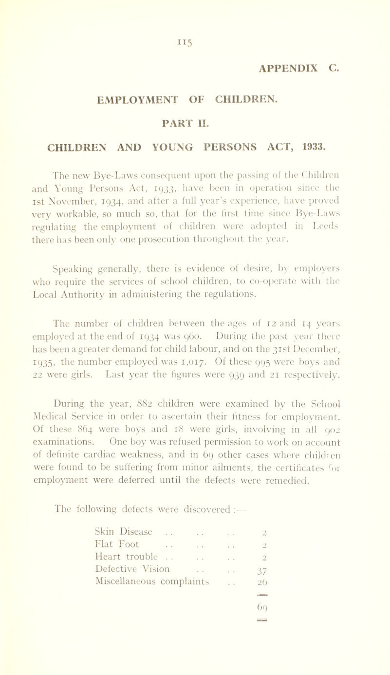 H5 APPENDIX C. EMPLOYMENT OF CHILDREN. PART II. CHILDREN AND YOUNG PERSONS ACT, 1933. The new Bye-Laws consequent upon the passing of the Children and Young Persons Act, 1933, have been in operation since the 1st November, 1934, and after a full year’s experience, have proved very workable, so much so, that for the first time since Bye-Laws regulating the employment of children were adopted in Leeds there has been only one prosecution throughout the year. Speaking generally, there is evidence of desire, by employers who require the services of school children, to co-operate with the Local Authority in administering the regulations. The number of children between the ages of 12 and 14 years employed at the end of 1934 was 960. During the past year there has been a greater demand for child labour, and on the 31st December, 1935, the number employed was 1,017. Of these 995 were boys and 22 were girls. Last year the figures were 939 and 21 respectively. During the year, 882 children were examined bv the School Medical Service in order to ascertain their fitness for employment. Of these 864 were boys and 18 were girls, involving in all 902 examinations. One boy was refused permission to work on account of definite cardiac weakness, and in 69 other cases where child) en were found to be suffering from minor ailments, the certificates for employment were deferred until the defects were remedied. The following defects were discovered : Skin Disease . . . . 2 Flat Foot . . . . .. 2 Heart trouble . . . . . . 2 Defective Vision . . .. 37 Miscellaneous complaints .. 2b 69