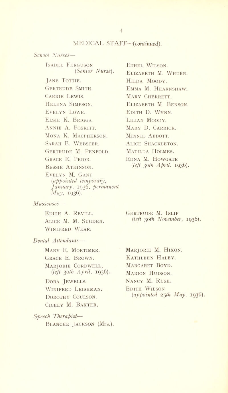 MEDICAL STAFF—(continued). School Nurses— Isabel Ferguson [Senior Nurse). Jane Tottie. Gertrude Smith. Carrie Lewis. Helena Simpson. Evelyn Lowe. Elsie K. Briggs. Annie A. Poskitt. Mona K. Macpherson. Sarah E. Webster. Gertrude M. Penfold. Grace E. Prior. Bessie Atkinson. Evelyn M. Gant [appointed temporary, January, 1936, permanent May, 1936). Masseuses— Edith A. Revill. Alice M. M. Sugden. Winifred Wear. Dental Attendants—• Mary E. Mortimer. Grace E. Brown. Marjorie Cordwell, [left 30th April. 1936). Dora Jewells. Winifred Leishman. Dorothy Coulson. Cicely M. Baxter. Ethel Wilson. Elizabeth M. Whurr. Hilda Moody. Emma M. Hearnshaw. Mary Cherrett. Elizabeth M. Benson. Edith I). Wynn. Lilian Moody. Mary D. Carrick. Minnie Abbott. Alice Shackleton. Matilda Holmes. Edna M. Howgate [left 30th April. 1936). Gertrude M. Islip [left 30th November, 1936). Marjorie M. Hixon. Kathleen Haley. Margaret Boyd. Marion Hudson. Nancy M. Rush. Edith Wilson [appointed 25th May. 1936). Speech Therapist— Blanche Jackson (Mis.).
