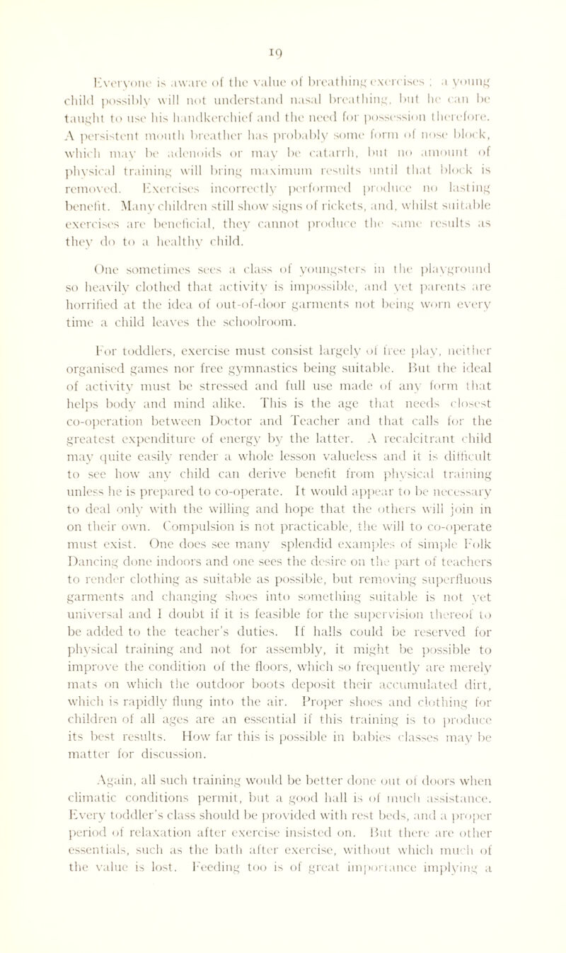 Everyone is aware of the value of breathing exercises ; a young child possibly will not understand nasal breathing, but he can be taught to use his handkerchief and the need for possession therefore. A persistent mouth breather has probably some form of nose block, which may be adenoids or may be catarrh, but no amount of physical training will bring maximum results until that block is removed. Exercises incorrectly performed produce no lasting benefit. Many children st ill show signs of rickets, and, whilst suitable exercises are beneficial, they7 cannot produce the same results as they do to a healthy child. One sometimes sees a class of youngsters in the playground so heavily clothed that activity is impossible, and yet parents are horrified at the idea of out-of-door garments not being worn every time a child leaves the schoolroom. For toddlers, exercise must consist largely of free play, neither organised games nor free gymnastics being suitable. But the ideal of activity must be stressed and full use made of any form that helps body and mind alike. This is the age that needs closest co-operation between Doctor and Teacher and that calls for the greatest expenditure of energy by the latter. A recalcitrant child may quite easily render a whole lesson valueless and it is difficult to see how any child can derive benefit from physical training unless he is prepared to co-operate. It would appear to be necessary to deal only with the willing and hope that the others will join in on their own. Compulsion is not practicable, the will to co-operate must exist. One does see many splendid examples of simple Folk Dancing done indoors and one sees the desire on the part of teachers to render clothing as suitable as possible, but removing superfluous garments and changing shoes into something suitable is not yet universal and I doubt if it is feasible for the supervision thereof to be added to the teacher’s duties. If halls could be reserved for physical training and not for assembly, it might be possible to improve the condition of the floors, which so frequently are merely mats on which the outdoor boots deposit their accumulated dirt, which is rapidly flung into the air. Proper shoes and clothing for children of all ages are an essential if this training is to produce its best results. How far this is possible in babies classes may be matter for discussion. Again, all such training would be better done out of doors when climatic conditions permit, but a good hall is of much assistance. Every toddler’s class should be provided with rest beds, and a proper period of relaxation after exercise insisted on. But there are other essentials, such as the bath after exercise, without which much of the value is lost. Feeding too is of great importance implying a