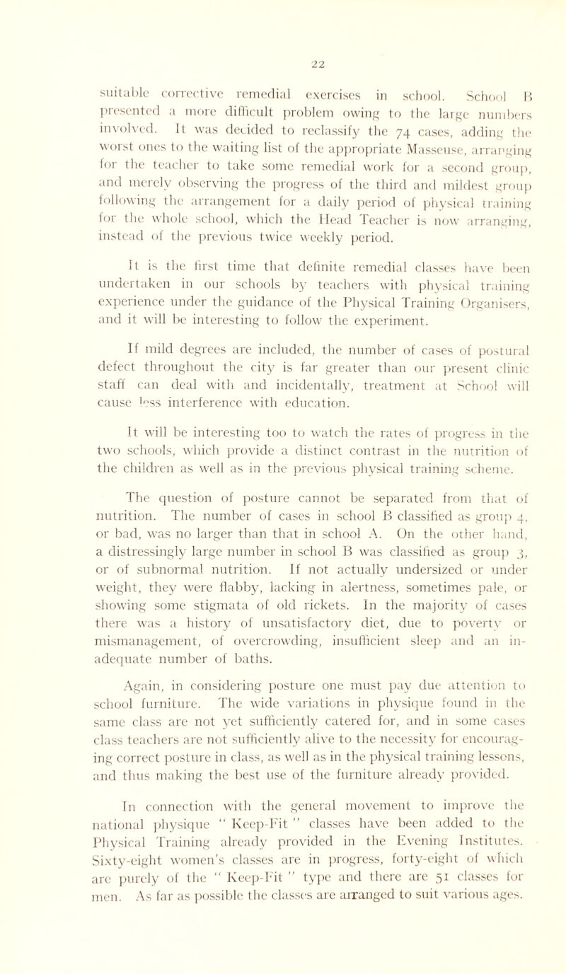 suitable corrective remedial exercises in school. School B presented a more difficult problem owing to the large numbers involved. It was decided to reclassify the 74 cases, adding the worst ones to the waiting list of the appropriate Masseuse, arranging for the teacher to take some remedial work for a second group, and merely observing the progress of the third and mildest group following the arrangement for a daily period of physical training for the whole school, which the Head Teacher is now arranging, instead of the previous twice weekly period. It is the first time that definite remedial classes have been undertaken in our schools by teachers with physical training experience under the guidance of the Physical Training Organisers, and it will be interesting to follow the experiment. If mild degrees are included, the number of cases of postural defect throughout the city is far greater than our present clinic staff can deal with and incidentally, treatment at School will cause less interference with education. It will be interesting too to watch the rates of progress in the two schools, which provide a distinct contrast in the nutrition of the children as well as in the previous physical training scheme. The question of posture cannot be separated from that of nutrition. The number of cases in school B classified as group 4, or bad, was no larger than that in school A. On the other hand, a distressingly large number in school B was classified as group 3, or of subnormal nutrition. If not actually undersized or under weight, they were flabby, lacking in alertness, sometimes pale, or showing some stigmata of old rickets. In the majority of cases there was a history of unsatisfactory diet, due to poverty or mismanagement, of overcrowding, insufficient sleep and an in¬ adequate number of baths. Again, in considering posture one must pay due attention to school furniture. The wide variations in physique found in the same class are not yet sufficiently catered for, and in some cases class teachers are not sufficiently alive to the necessity for encourag¬ ing correct posture in class, as well as in the physical training lessons, and thus making the best use of the furniture already provided. In connection with the general movement to improve the national physique “ Keep-Fit ” classes have been added to the Physical Training already provided in the Evening Institutes. Sixty-eight women’s classes are in progress, forty-eight of which are purely of the  Keep-hit type and there are 51 classes lor men. As far as possible the classes are arranged to suit various ages.