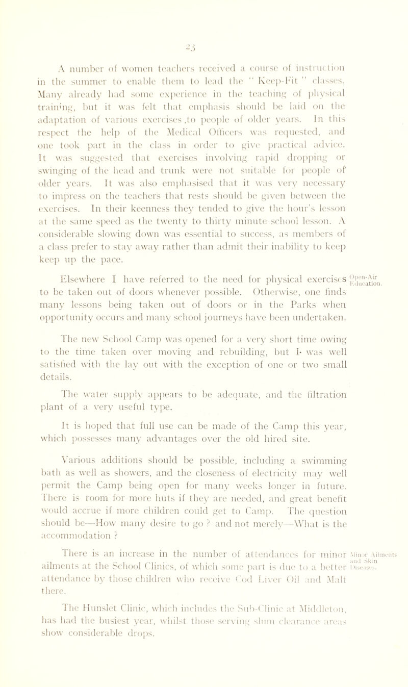 Ai A number of women teachers received a course of instruction in the summer to enable them to lead the  Keep-hit classes. Many already had some experience in the teaching ot physical traiinng, but it was felt that emphasis should be laid on the adaptation of various exercises .to people of older years. In this respect the help of the Medical Officers was requested, and one took part in the class in order to give practical advice. It was suggested that exercises involving rapid dropping or swinging of the head and trunk were not suitable for people of older years. It was also emphasised that it was very necessary to impress on the teachers that rests should be given between the exercises. In their keenness they tended to give the hour’s lesson at the same speed as the twenty to thirty minute school lesson. A considerable slowing down was essential to success, as members of a class prefer to stay away rather than admit their inability to keep keep up the pace. Elsewhere I have referred to the need for physical exercise s to be taken out of doors whenever possible. Otherwise, one finds many lessons being taken out of doors or in the Parks when opportunity occurs and many school journeys have been undertaken. The new School Camp was opened for a very short time owing to the time taken over moving and rebuilding, but I- was well satisfied with the lay out with the exception of one or two small details. The water supply appears to be adequate, and the filtration plant of a very useful type. It is hoped that full use can be made of the Camp this year, which possesses many advantages over the old hired site. Various additions should be possible, including a swimming bath as well as showers, and the closeness of electricity may well permit the Camp being open for many weeks longer in future. There is room for more huts if they are needed, and great benefit would accrue if more children could get to Camp. The question should be—How many desire to go ? and not merely- What is the accommodation ? I here is an increase in the number of attendances for minor Minor uiment ailments at the School Clinics, of which some part is due to a better bise.iv attendance by those children who receive Cod Liver Oil ind Malt there. The Hunslet Clinic, which includes the Sub-Clinic at Middleton, has had the busiest year, whilst those serving slum clearance areas show considerable drops.