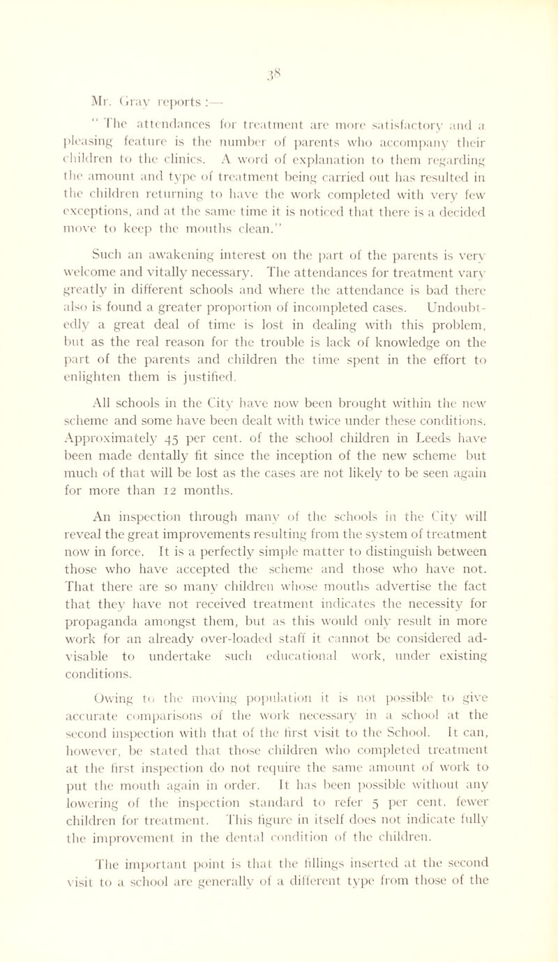 3» Mr. Gray reports:— I he attendances for treatment are more satisfactory and a pleasing feature is the number of parents who accompany their children to the clinics. A word of explanation to them regarding l he amount and type of treatment being carried out has resulted in the children returning to have the work completed with very few exceptions, and at the same time it is noticed that there is a decided move to keep the mouths clean.” Such an awakening interest on the part of the parents is very welcome and vitally necessary. The attendances for treatment vary greatly in different schools and where the attendance is bad there also is found a greater proportion of incompleted cases. Undoubt¬ edly a great deal of time is lost in dealing with this problem, but as the real reason for the trouble is lack of knowledge on the part of the parents and children the time spent in the effort to enlighten them is justified. All schools in the City have now been brought within the new scheme and some have been dealt with twice under these conditions. Approximately 45 per cent, of the school children in Leeds have been made dentally fit since the inception of the new scheme but much of that will be lost as the cases are not likely to be seen again for more than 12 months. An inspection through many of the schools in the City will reveal the great improvements resulting from the system of treatment now in force. It is a perfectly simple matter to distinguish between those who have accepted the scheme and those who have not. That there are so many children whose mouths advertise the fact that they have not received treatment indicates the necessity for propaganda amongst them, but as this would only result in more work for an already over-loaded staff it cannot be considered ad¬ visable to undertake such educational work, under existing conditions. Owing to the moving population it is not possible to give accurate comparisons of the work necessary in a school at the second inspection with that of the first visit to the School. It can, however, be stated that those children who completed treatment at tIre first inspection do not require the same amount of work to put the mouth again in order. It has been possible without any lowering of the inspection standard to refer 5 per cent, fewer children for treatment. This figure in itself does not indicate fully the improvement in the dental condition of the children. The important point is that the fillings inserted at the second visit to a school are generally of a different type horn those of the
