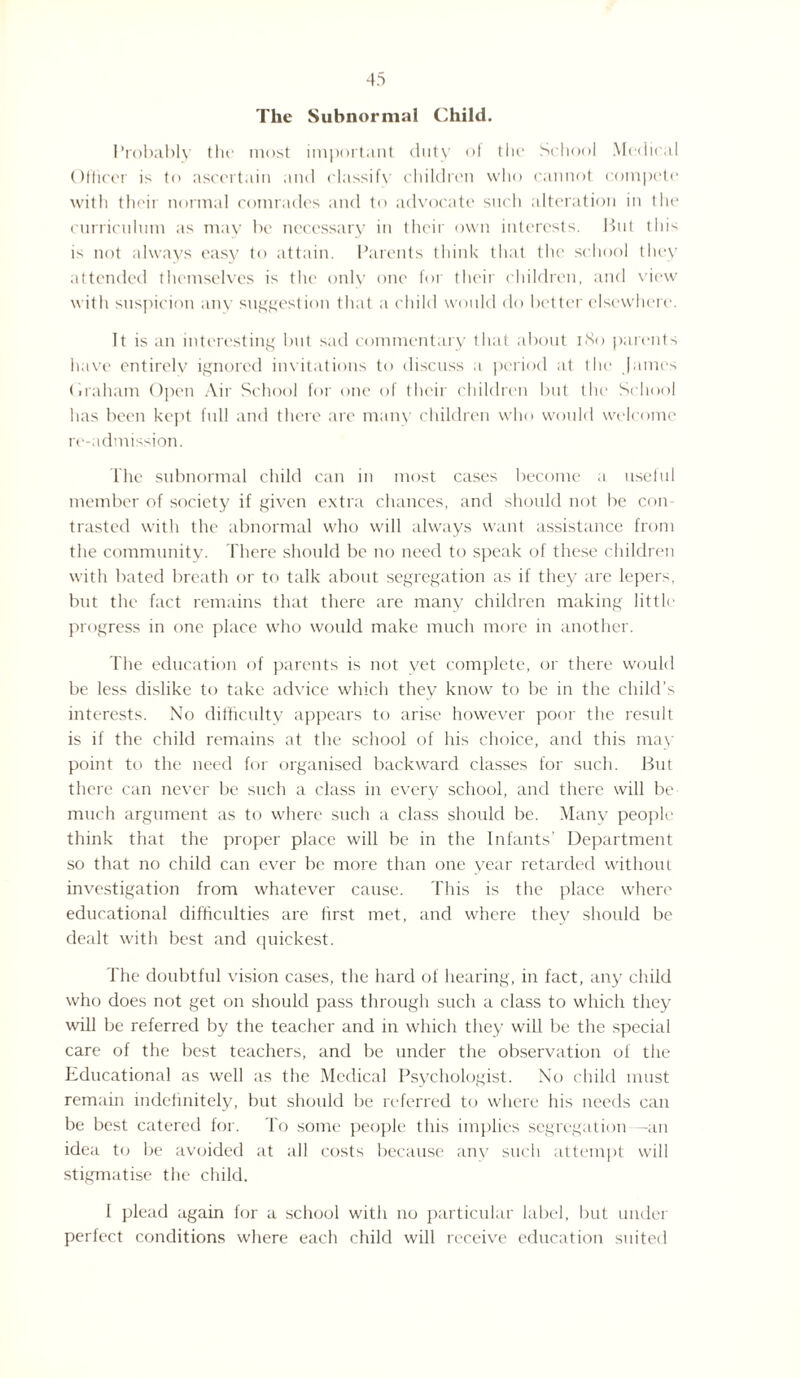 The Subnormal Child. Probably the most important duty of the School Medical Officer is to ascertain and elassif\ children who cannot compete with their normal comrades and to advocate such alteration in the curriculum as may be necessary in their own interests. Hut this is not always easy to attain. Parents think that the school they attended themselves is the only one for their children, and view with suspicion any suggestion that a child would do better elsewhere. It is an interesting but sad commentary that about 180 parents have entirely ignored invitations to discuss a period at the James (iraham Open Air School for one of their children but the School has been kept full and there are many children who would welcome re-admission. The subnormal child can in most cases become a useful member of society if given extra chances, and should not be con¬ trasted with the abnormal who will always want assistance from the community. There should be no need to speak of these children with bated breath or to talk about segregation as if they are lepers, but the fact remains that there are many children making little progress in one place who would make much more in another. The education of parents is not yet complete, or there would be less dislike to take advice which they know to be in the child’s interests. No difficulty appears to arise however poor the result is if the child remains at the school of his choice, and this may point to the need for organised backward classes for such. But there can never be such a class in every school, and there will be much argument as to where such a class should be. Many people think that the proper place will be in the Infants’ Department so that no child can ever be more than one year retarded without investigation from whatever cause. This is the place where educational difficulties are first met, and where they should be dealt with best and quickest. The doubtful vision cases, the hard of hearing, in fact, any child who does not get on should pass through such a class to which they will be referred by the teacher and in which they will be the special care of the best teachers, and be under the observation of the Educational as well as the Medical Psychologist. No child must remain indefinitely, but should be referred to where his needs can be best catered for. To some people this implies segregation —an idea to be avoided at all costs because any such attempt will stigmatise the child. I plead again for a school with no particular label, but under perfect conditions where each child will receive education suited