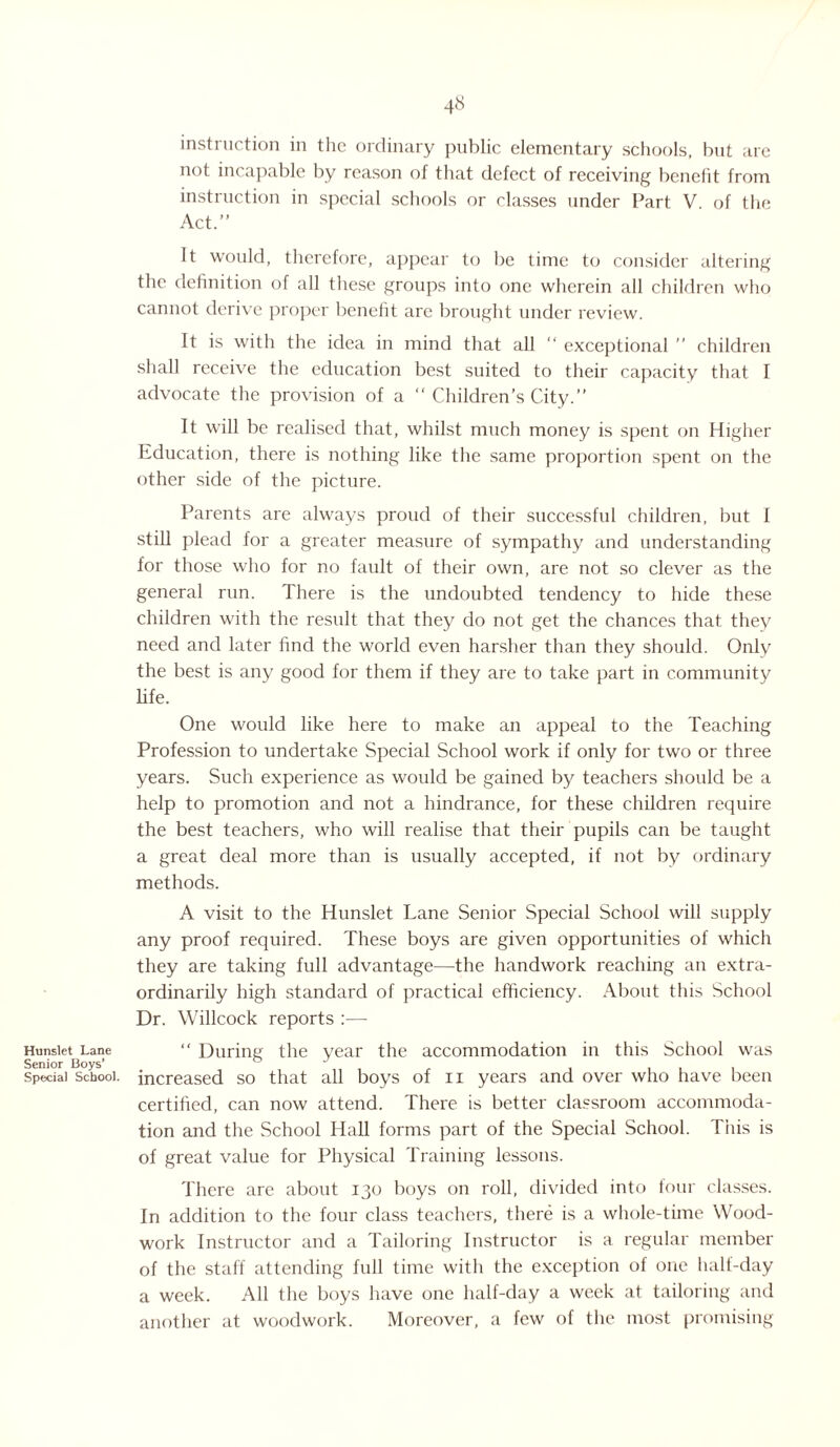 Hunslet Lane Senior Boys’ Special School. 48 instruction in the ordinary public elementary schools, but arc not incapable by reason of that defect of receiving benefit from instruction in special schools or classes under Part V of the Act.” It would, therefore, appear to be time to consider altering the definition of all these groups into one wherein all children who cannot derive proper benefit are brought under review. It is with the idea in mind that all “ exceptional ” children shall receive the education best suited to their capacity that I advocate the provision of a “ Children’s City.” It will be realised that, whilst much money is spent on Higher Education, there is nothing like the same proportion spent on the other side of the picture. Parents are always proud of their successful children, but 1 still plead for a greater measure of sympathy and understanding for those who for no fault of their own, are not so clever as the general run. There is the undoubted tendency to hide these children with the result that they do not get the chances that they need and later find the world even harsher than they should. Only the best is any good for them if they are to take part in community life. One would like here to make an appeal to the Teaching Profession to undertake Special School work if only for two or three years. Such experience as would be gained by teachers should be a help to promotion and not a hindrance, for these children require the best teachers, who will realise that their pupils can be taught a great deal more than is usually accepted, if not by ordinary methods. A visit to the Hunslet Lane Senior Special School will supply any proof required. These boys are given opportunities of which they are taking full advantage—the handwork reaching an extra¬ ordinarily high standard of practical efficiency. About this School Dr. Willcock reports :—- “ During the year the accommodation in this School was increased so that all boys of 11 years and over who have been certified, can now attend. There is better classroom accommoda¬ tion and the School Hall forms part of the Special School. This is of great value for Physical Training lessons. There are about 130 boys on roll, divided into four classes. In addition to the four class teachers, there is a whole-time Wood¬ work Instructor and a Tailoring Instructor is a regular member of the staff attending full time with the exception of one half-day a week. All the boys have one half-day a week at tailoring and another at woodwork. Moreover, a few of the most promising