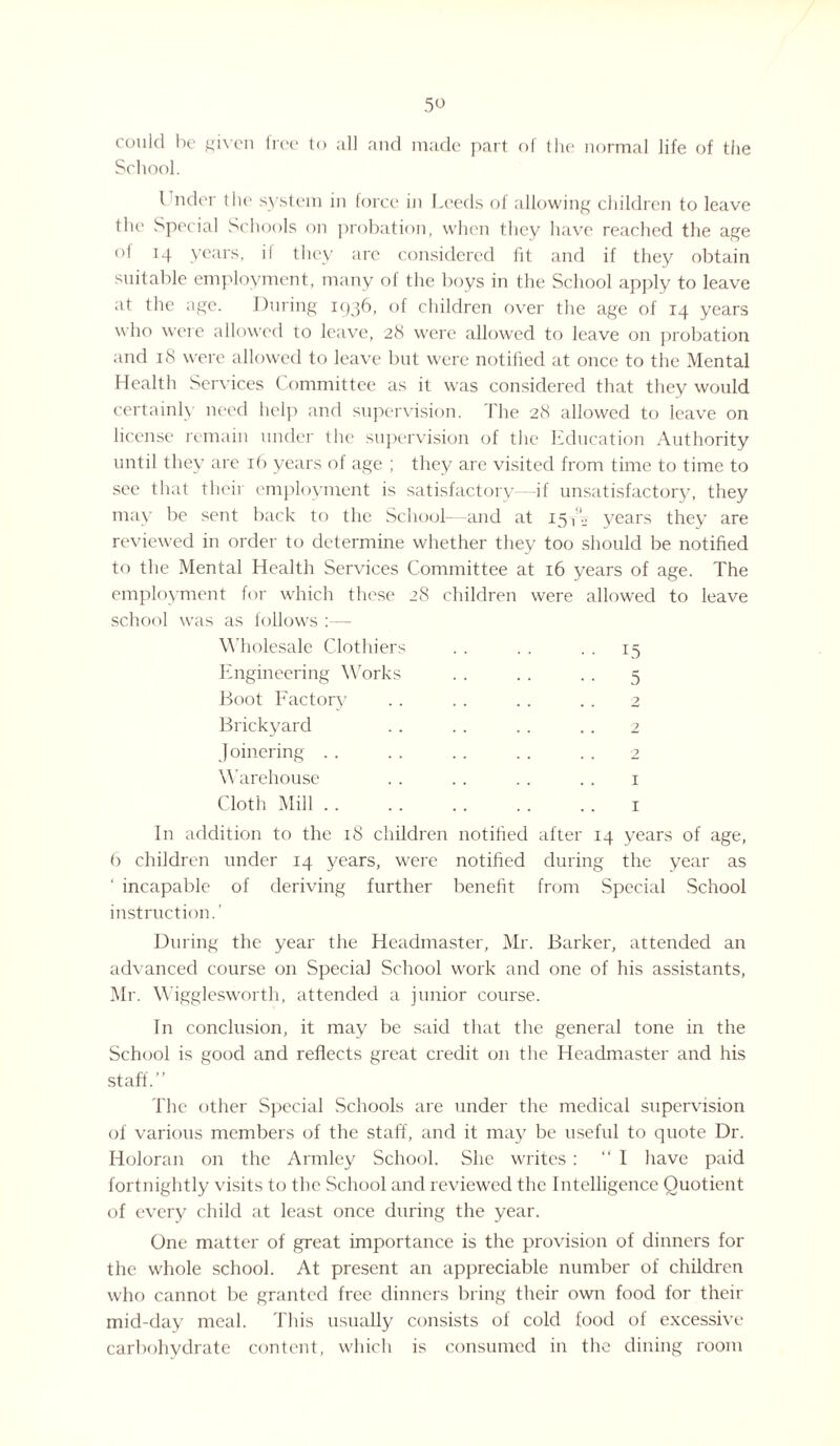 could be given tree to all and made part of the normal life of the School. Under the system in force in Leeds of allowing children to leave the Special Schools on probation, when they have reached the age of 14 years, il they are considered fit and if they obtain suitable employment, many of the boys in the School apply to leave at the age. During 1936, of children over the age of 14 years who were allowed to leave, 28 were allowed to leave on probation and 18 were allowed to leave but were notified at once to the Mental Health Services Committee as it was considered that they would certainly need help and supervision. The 28 allowed to leave on license remain under the supervision of the Education Authority until they are 16 years of age ; they are visited from time to time to see that their employment is satisfactory—-if unsatisfactory, they may be sent back to the School—and at 15 years they are reviewed in order to determine whether they too should be notified to the Mental Health Services Committee at 16 years of age. The employment for which these 28 children were allowed to leave school was as follows :— Wholesale Clothiers Engineering Works Boot Factory Brickyard Joinering Warehouse Cloth Mill 15 5 2 2 2 I I In addition to the 18 children notified after 14 years of age, 6 children under 14 years, were notified during the year as ‘ incapable of deriving further benefit from Special School instruction.’ During the year the Headmaster, Mr. Barker, attended an advanced course on Special School work and one of his assistants, Mr. Wigglesworth, attended a junior course. In conclusion, it may be said that the general tone in the School is good and reflects great credit on the Headmaster and his staff.” The other Special Schools are under the medical supervision of various members of the staff, and it may be useful to quote Dr. Holoran on the Armley School. She writes : “ I have paid fortnightly visits to the School and reviewed the Intelligence Quotient of every child at least once during the year. One matter of great importance is the provision of dinners for the whole school. At present an appreciable number of children who cannot be granted free dinners bring their own food for their mid-day meal. This usually consists of cold food of excessive carbohydrate content, which is consumed in the dining room