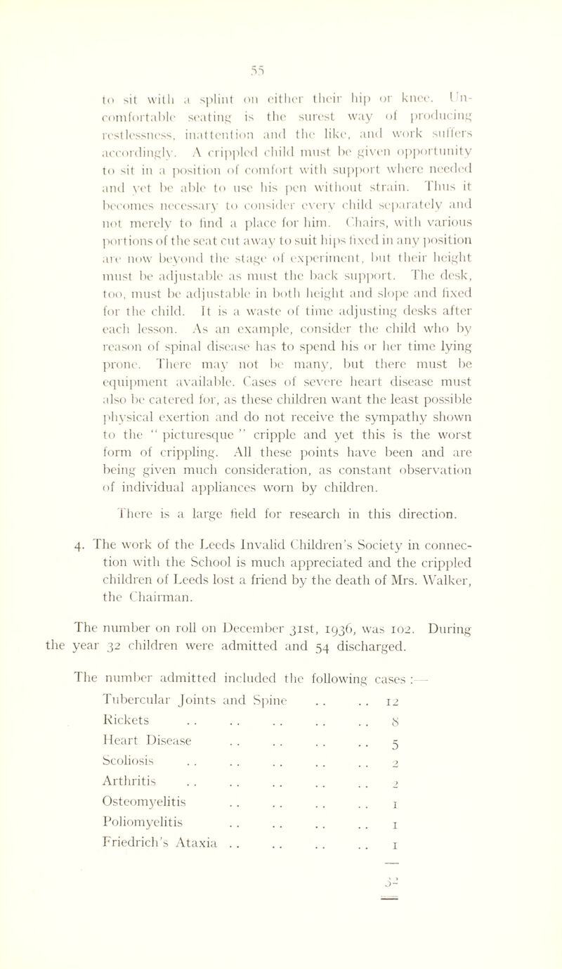 to sit with a splint on either their hip or knee. I n- comfortablc seating is the surest way of producing restlessness, inattention and the like, and work suiters accordingly. A crippled child must be given opportunity to sit in a position of comfort with support where needed and yet be able to use his pen without strain. 1 bus it becomes necessary to consider every child separately and not merely to find a place for him. ('hairs, with various portions of the seat cut away to suit hips fixed in any position are now beyond the stage of experiment, but their height must be adjustable as must the back support. The desk, too, must be adjustable in both height and slope and lixed for the child. It is a waste of time adjusting desks after each lesson. As an example, consider the child who by reason of spinal disease has to spend his or her time lying prone. There may not be many, but there must be equipment available. Cases of severe heart disease must also be catered for, as these children want the least possible physical exertion and do not receive the sympathy shown to the “ picturesque ” cripple and yet this is the worst form of crippling. All these points have been and are being given much consideration, as constant observation of individual appliances worn by children. There is a large field for research in this direction. 4. The work of the Leeds Invalid Children’s Society in connec¬ tion with the School is much appreciated and the crippled children of Leeds lost a friend by the death of Mrs. Walker, the Chairman. The number on roll on December 31st, 1936, was 102. During the year 32 children were admitted and 54 discharged. The number admitted included the following cases :— Tubercular Joints and Spine . . . . 12 Rickets .. .. .. .. . . 3 Heart Disease . . . . . . .. 5 Scoliosis . . . . . . . . . . 2 Arthritis . . . . . . . . . . 2 Osteomyelitis . . . . . . . . 1 Poliomyelitis .. .. .. .. j Friedrich’s Ataxia . . .. .. . t