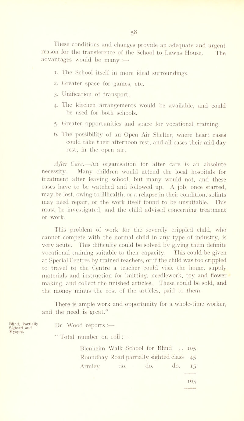 These conditions and changes provide an adequate and urgent reason for the transference of the School to Lawns House. The advantages would Ire many :— 1. The School itself in more ideal surroundings. 2. Greater space for games, etc. 3. Unification of transport. 4. The kitchen arrangements would be available, and could be used for both schools. 5. Greater opportunities and space for vocational training. 6. The possibility of an Open Air Shelter, where heart cases could take their afternoon rest, and all cases their mid-day rest, in the open air. After Care.—An organisation for after care is an absolute necessity. Many children would attend the local hospitals for treatment after leaving school, but many would not, and these cases have to be watched and followed up. A job, once started, may be lost, owing to illhealth, or a relapse in their condition, splints may need repair, or the work itself found to be unsuitable. This must be investigated, and the child advised concerning treatment or work. This problem of work for the severely crippled child, who cannot compete with the normal child in any type of industry, is very acute. This difficulty could be solved by giving them definite vocational training suitable to their capacity. This could be given at Special Centres by trained teachers, or if the child was too crippled to travel to the Centre a teacher could visit the home, supply materials and instruction for knitting, needlework, toy and flower making, and collect the finished articles. These could be sold, and the money minus the cost of the articles, paid to them. There is ample work and opportunity for a whole-time worker, and the need is great.” Blind, Partially Sighted and Myopes. Dr. Wood reports :— “ Total number on roll :— Blenheim Walk School for Blind .. 105 Roundhay Road partially sighted class 45 Armley do. do. do. 15 165