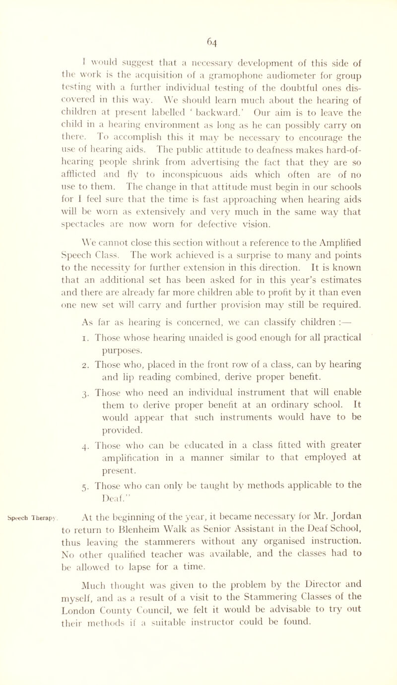 I would suggest that a necessary development of this side of the work is the acquisition of a gramophone audiometer for group testing with a further individual testing of the doubtful ones dis¬ covered in this way. We should learn much about the hearing of children at present labelled ' backward.’ Our aim is to leave the child in a hearing environment as long as he can possibly carry on there, lo accomplish this it may be necessary to encourage the use of hearing aids. The public attitude to deafness makes hard-of- hearing people shrink from advertising the fact that they are so afflicted and fly to inconspicuous aids which often are of no use to them. The change in that attitude must begin in our schools for I feel sure that the time is fast approaching when hearing aids will be worn as extensively and very much in the same way that spectacles are now worn for defective vision. We cannot close this section without a reference to the Amplified Speech Class. The work achieved is a surprise to many and points to the necessity for further extension in this direction. It is known that an additional set has been asked for in this year’s estimates and there are already far more children able to profit by it than even one new set will carry and further provision may still be required. As far as hearing is concerned, we can classify children :— 1. Those whose hearing unaided is good enough for all practical purposes. 2. Those who, placed in the front row of a class, can by hearing and lip reading combined, derive proper benefit. 3. Those who need an individual instrument that will enable them to derive proper benefit at an ordinary school. It would appear that such instruments would have to be provided. 4. Those who can be educated in a class fitted with greater amplification in a manner similar to that employed at present. 5. Those who can only be taught by methods applicable to the Deaf.” speech Therap>. At the beginning of the year, it became necessary for Mr. Jordan to return to Blenheim Walk as Senior Assistant in the Deaf School, thus leaving the stammerers without any organised instruction. No other qualified teacher was available, and the classes had to be allowed to lapse for a time. Much thought was given to the problem by the Director and myself, and as a result of a visit to the Stammering Classes of the London County Council, wc felt it would be advisable to try out their methods if a suitable instructor could be found.