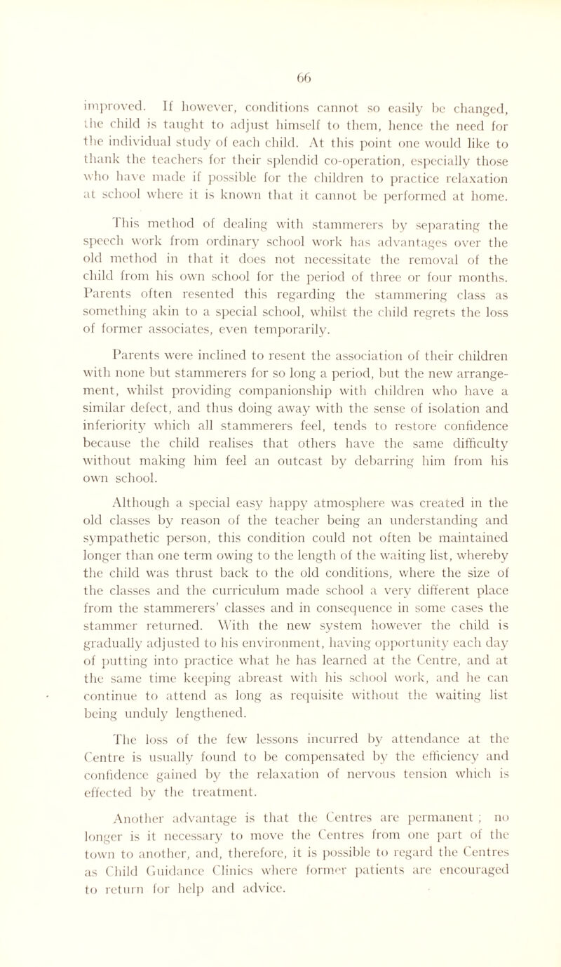 improved. If however, conditions cannot so easily be changed, the child is taught to adjust himself to them, hence the need for the individual study of each child. At this point one would like to thank the teachers for their splendid co-operation, especially those who have made if possible for the children to practice relaxation at school where it is known that it cannot be performed at home. This method of dealing with stammerers by separating the speech work from ordinary school work has advantages over the old method in that it does not necessitate the removal of the child from his own school for the period of three or four months. Parents often resented this regarding the stammering class as something akin to a special school, whilst the child regrets the loss of former associates, even temporarily. Parents were inclined to resent the association of their children with none but stammerers for so long a period, but the new arrange¬ ment, whilst providing companionship with children who have a similar defect, and thus doing away with the sense of isolation and inferiority which all stammerers feel, tends to restore confidence because the child realises that others have the same difficulty without making him feel an outcast by debarring him from his own school. Although a special easy happy atmosphere was created in the old classes by reason of the teacher being an understanding and sympathetic person, this condition could not often be maintained longer than one term owing to the length of the waiting list, whereby the child was thrust back to the old conditions, where the size of the classes and the curriculum made school a very different place from the stammerers’ classes and in consequence in some cases the stammer returned. With the new system however the child is gradually adjusted to his environment, having opportunity each day of putting into practice what he has learned at the Centre, and at the same time keeping abreast with his school work, and he can continue to attend as long as requisite without the waiting list being unduly lengthened. The loss of the few lessons incurred by attendance at the Centre is usually found to be compensated by the efficiency and confidence gained by the relaxation of nervous tension which is effected by the treatment. Another advantage is that the Centres are permanent ; no longer is it necessary to move the Centres from one part of the town to another, and, therefore, it is possible to regard the Centres as Child Guidance Clinics where former patients are encouraged to return for help and advice.