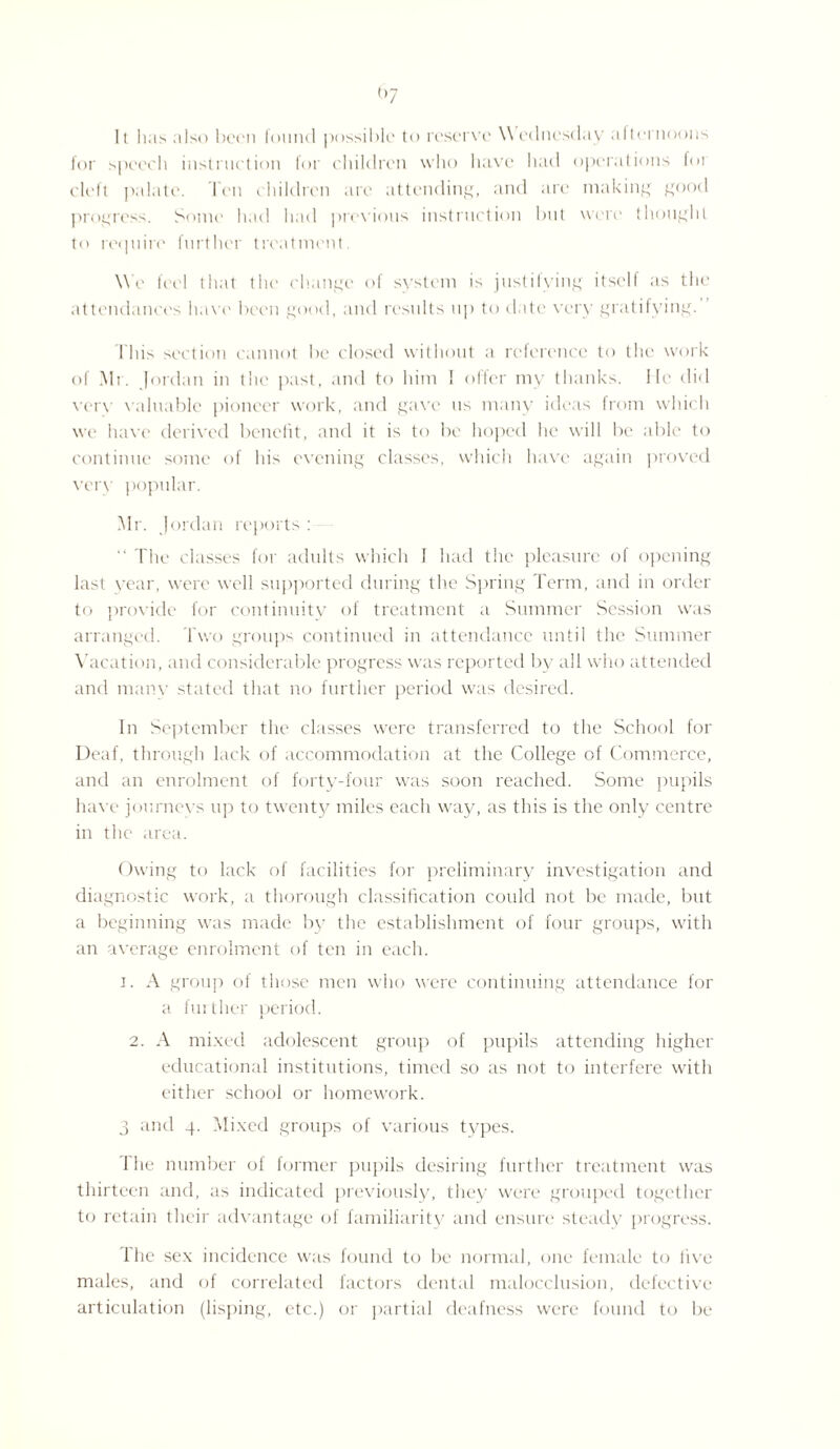 (,7 11 has also been lound possible to reserve \\ ednesday afternoons for speech instruction for children who have had operations for cleft palate. Ten children arc attending, and are making good progress. Some had had previous instruction but were thought to require further treatment. We feel that the change of system is justifying itself as the attendances have been good, and results up to date very gratifying. This section cannot be closed without a reference to the work of Mr. Iordan in the past, and to him 1 offer my thanks. He did verv valuable pioneer work, and gave us many ideas from which we have derived benefit, and it is to be hoped he will be able to continue some of his evening classes, which have again proved very popular. Mr. Jordan reports : “ The classes for adults which I had the pleasure of opening last year, were well supported during the Spring Term, and in order to provide for continuity of treatment a Summer Session was arranged. Two groups continued in attendance until the Summer Vacation, and considerable progress was reported by all who attended and many stated that no further period was desired. In September the classes were transferred to the School for Deaf, through lack of accommodation at the College of Commerce, and an enrolment of forty-four was soon reached. Some pupils have journeys up to twenty miles each way, as this is the only centre in the area. Owing to lack of facilities for preliminary investigation and diagnostic work, a thorough classification could not be made, but a beginning was made by the establishment of four groups, with an average enrolment of ten in each. i. A group of those men who were continuing attendance for a further period. 2. A mixed adolescent group of pupils attending higher educational institutions, timed so as not to interfere with either school or homework. 3 and 4. Mixed groups of various types. The number of former pupils desiring further treatment was thirteen and, as indicated previously, they were grouped together to retain their advantage of familiarity and ensure steady progress. The sex incidence was found to be normal, one female to five males, and of correlated factors dental malocclusion, defective articulation (lisping, etc.) or partial deafness were found to be