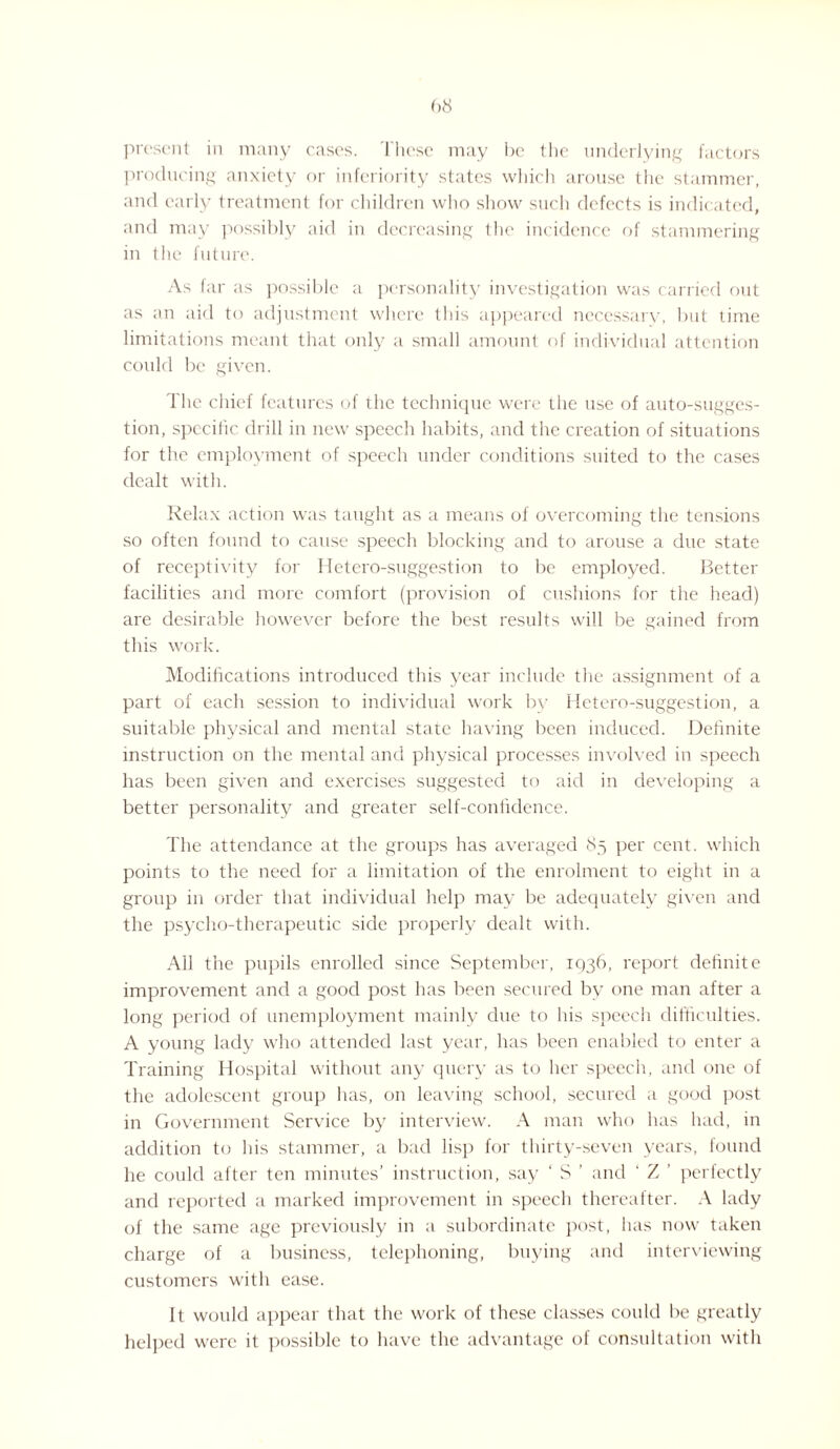 present in many cases. These may be the underlying factors producing anxiety or inferiority states which arouse the stammer, and early treatment for children who show such defects is indic ated, and may possibly aid in decreasing the incidence of stammering in the future. As far as possible a personality investigation was carried out as an aid to adjustment where this appeared necessary, but time limitations meant that only a small amount of individual attention could be given. The chief features of the technique were the use of auto-sugges¬ tion, specific drill in new speech habits, and the creation of situations for the employment of speech under conditions suited to the cases dealt with. Relax action was taught as a means of overcoming the tensions so often found to cause speech blocking and to arouse a due state of receptivity for Hetero-suggestion to be employed. Better facilities and more comfort (provision of cushions for the head) are desirable however before the best results will be gained from this work. Modifications introduced this year include the assignment of a part of each session to individual work by Hetero-suggestion, a suitable physical and mental state having been induced. Definite instruction on the mental and physical processes involved in speech has been given and exercises suggested to aid in developing a better personality and greater self-confidence. The attendance at the groups has averaged 85 per cent, which points to the need for a limitation of the enrolment to eight in a group in order that individual help may be adequately given and the psycho-therapeutic side properly dealt with. All the pupils enrolled since September, 1036, report definite improvement and a good post has been secured by one man after a long period of unemployment mainly due to his speech difficulties. A young lady who attended last year, has been enabled to enter a Training Hospital without any query as to her speech, and one of the adolescent group has, on leaving school, secured a good post in Government Service by interview. A man who has had, in addition to his stammer, a bad lisp for thirty-seven years, found he could after ten minutes’ instruction, say ‘ S ’ and ' Z ’ perfectly and reported a marked improvement in speech thereafter. A lady of the same age previously in a subordinate post, has now taken charge of a business, telephoning, buying and interviewing customers with ease. It would appear that the work of these classes could be greatly helped were it possible to have the advantage of consultation with
