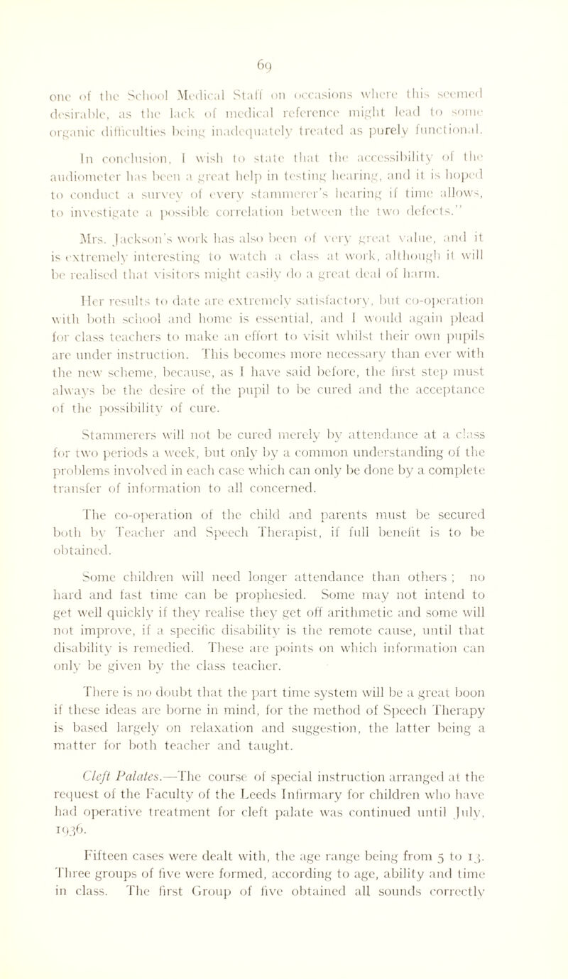 one of the School Medical Stall on occasions where this seemed desirable, as the lack of medical reference might lead to some organic difficulties being inadequately treated as purely functional. In conclusion, 1 wish to state that the accessibility of the audiometer has been a great help in testing hearing, and it is hoped to conduct a survey of every stammerer's hearing if time allows, to investigate a possible correlation between the two defects. Mrs. Jackson’s work has also been of very great value, and it is extremely interesting to watch a class at work, although il will be realised that visitors might easily do a great deal of harm. Her results to date are extremely satisfactory, but co-operation with both school and home is essential, and I would again plead for class teachers to make an effort to visit whilst their own pupils are under instruction. This becomes more necessary than ever with the new scheme, because, as J have said before, the lirst step must always be the desire of the pupil to be cured and the acceptance of the possibility of cure. Stammerers will not be cured merely by attendance at a class for two periods a week, but only by a common understanding of the problems involved in each case which can only be done by a complete transfer of information to all concerned. The co-operation of the child and parents must be secured both by Teacher and Speech Therapist, if full benefit is to be obtained. Some children will need longer attendance than others ; no hard and fast time can be prophesied. Some may not intend to get well quickly if they realise they get off arithmetic and some will not improve, if a specific disability is the remote cause, until that disability is remedied. These are points on which information can only be given by the class teacher. There is no doubt that the part time system will be a great boon if these ideas are borne in mind, for the method of Speech Therapy is based largely on relaxation and suggestion, the latter being a matter for both teacher and taught. Cleft Palates.—The course of special instruction arranged at the request of the Faculty of the Leeds Infirmary for children who have had operative treatment for cleft palate was continued until July, 1936- Fifteen cases were dealt with, the age range being from 5 to 1 p Three groups of five were formed, according to age, ability and time in class. The first Group of five obtained all sounds correctly