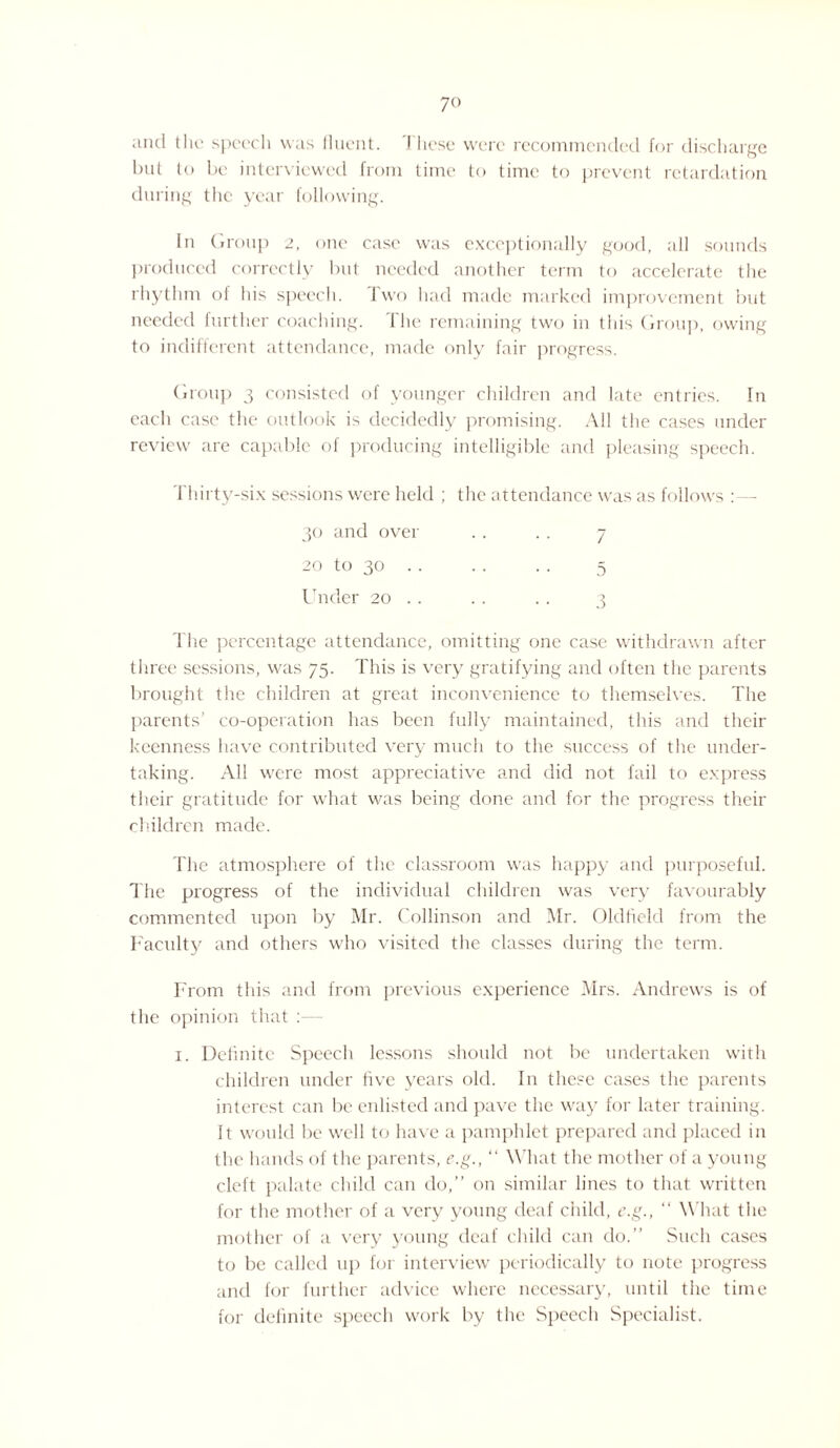 and the speech was fluent. I hose were recommended for discharge but to be interviewed from time to time to prevent retardation during the year following. In Group 2, one case was exceptionally good, all sounds produced correctly but needed another term to accelerate the rhythm of his speech. Iwo had made marked improvement but needed further coaching. The remaining two in this Group, owing to indifferent attendance, made only fair progress. Group 3 consisted of younger children and late entries. In each case the outlook is decidedly promising. All the cases under review are capable of producing intelligible and pleasing speech. Thirty-six sessions were held ; the attendance was as follows :—- 30 and over . . .. 7 20 to 30 .. . . . . 5 Under 20 .. .. .. 3 The percentage attendance, omitting one case withdrawn after three sessions, was 75. This is very gratifying and often the parents brought the children at great inconvenience to themselves. The parents’ co-operation has been fully maintained, this and their keenness have contributed very much to the success of the under¬ taking. All were most appreciative and did not fail to express their gratitude for what was being done and for the progress their children made. The atmosphere of the classroom was happy and purposeful. The progress of the individual children was very favourably commented upon by Mr. Collinson and Mr. Oldfield from the Faculty and others who visited the classes during the term. From this and from previous experience Mrs. Andrews is of the opinion that : 1. Definite Speech lessons should not be undertaken with children under five years old. In these cases the parents interest can be enlisted and pave the way for later training. It would lie well to have a pamphlet prepared and placed in the hands of the parents, e.g., “ What the mother of a young cleft palate child can do,” on similar lines to that written for the mother of a very young deaf child, e.g., “ What the mother of a very young deaf child can do.” Such cases to be called up for interview periodically to note progress and for further advice where necessary, until the time for definite speech work by the Speech Specialist.