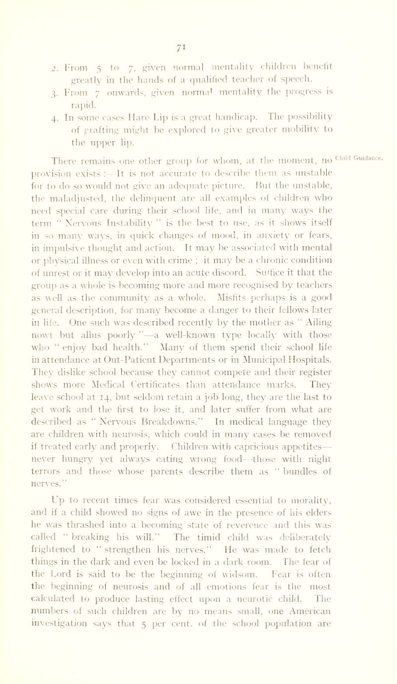 2. From 5 to 7, given normal mentality children benefit greatly in the hands of a qualified teacher of speech. 3. From 7 onwards, given norma' mentality the progress is rapid. 4. In some cases Hare Lip is a great handicap. I he possibility of grafting might be explored to give greater mobility <0 the upper lip. There remains one other group for whom, at the moment, no a!'(,mdaGCe' provision exists: It is not accurate to describe them as unstable for to do so would not give an adequate picture. But the unstable, the maladjusted, the delinquent are all examples of children who need special care during their school life, and in many ways the term “ Nervous Instabilitv ” is the best to use, as it shows itself in so many wavs, in quick changes of mood, in anxiety or fears, in impulsive thought and action. It may be associated with mental or physical illness or even with crime ; it may be a chronic condition of unrest or it may develop into an acute discord. Suffice it that the group as a whole is becoming more and more recognised by teachers as well as the community as a whole. Misfits perhaps is a good general description, for many become a danger to their fellows later in life. One such was described recently by the mother as “ Ailing nowt but alius poorly ”—a well-known type locally with those who “ enjoy bad health.” Many of them spend their school life in attendance at Out-Patient Departments or in Municipal Hospitals. They dislike school because they cannot compete and their register shows more Medical Certificates than attendance marks. They leave school at 14, but seldom retain a job long, they are the last to get work and the first to lose it, and later suffer from what are described as “ Nervous Breakdowns.” In medical language they are children with neurosis, which could in many cases be removed if treated early and properly. Children with capricious appetites— never hungry yet always eating wrong food -those with night terrors and those whose parents describe them as “ bundles of nerves.” Up to recent times fear was considered essential to morality, and if a child showed no signs of awe in the presence of his elders he was thrashed into a becoming state of reverence and this was called “ breaking his will.” The timid child was deliberately frightened to “ strengthen his nerves.” He was made to fetch things in the dark and even be locked in a dark room, lhe fear of the Lord is said to be the beginning of widsom. Fear is often the beginning of neurosis and of all emotions fear is the most calculated to produce lasting effect upon a neurotic child. lhe numbers of such children are by no means small, one American investigation says that 5 per cent, of lhe school population are