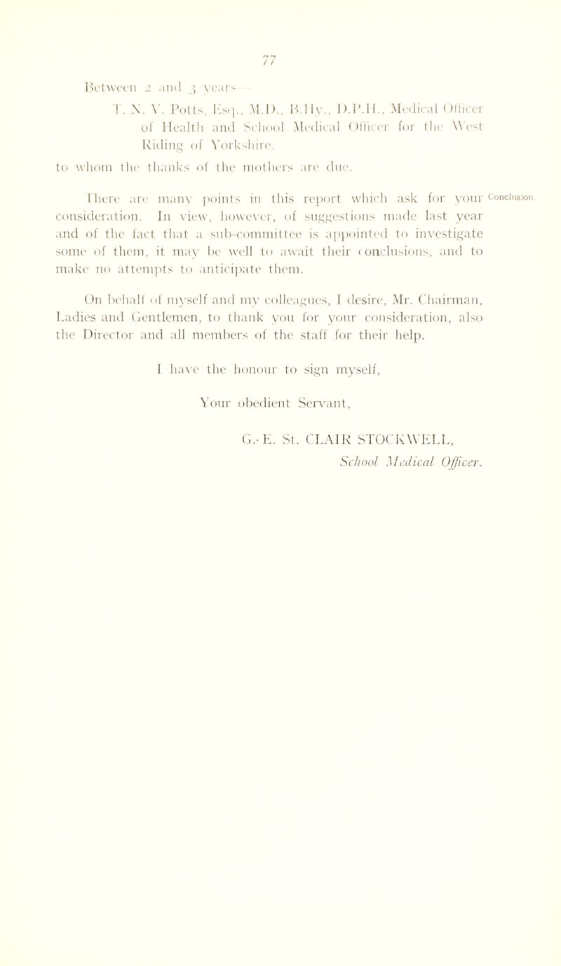 Between 2 and 3 vears T. N. Y. Potts, Esq., M.D., M.Ily.. D.1MI., Medical 01'licer of Health and School Medical Officer for the \\ est Riding of Yorkshire. to whom the thanks of the mothers are due. There are many points in this report which ask for your consideration. In view, however, of suggestions made last year and of the fact that a sub-committee is appointed to investigate some of them, it may be well to await their (onclusions, and to make no attempts to anticipate them. On behalf of myself and my colleagues, I desire, Mr. Chairman, Ladies and Gentlemen, to thank you for your consideration, also the Director and all members of the staff for their help. I have the honour to sign myself, Your obedient Servant, G.- E. St. CLAIR STOCK WELL, School Medical Officer. Conclusion