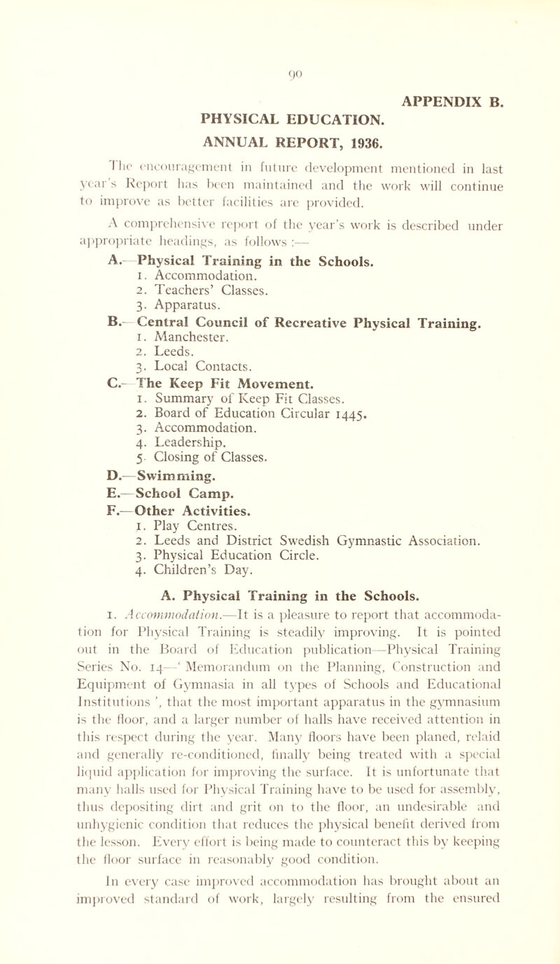 APPENDIX B. PHYSICAL EDUCATION. ANNUAL REPORT, 1936. I lie encouragement in future development mentioned in last year s Report lias been maintained and the work will continue to improve as better facilities are provided. A comprehensive report of the year’s work is described under appropriate headings, as follows :— A. - Physical Training in the Schools. 1. Accommodation. 2. Teachers’ Classes. 3. Apparatus. B. — Central Council of Recreative Physical Training. 1. Manchester. 2. Leeds. 3. Local Contacts. C. The Keep Fit Movement. 1. Summary of Keep Fit Classes. 2. Board of Education Circular 1445. 3. Accommodation. 4. Leadership. 5 Closing of Classes. D. —Swimming. E. — School Camp. F. —Other Activities. 1. Play Centres. 2. Leeds and District Swedish Gymnastic Association. 3. Physical Education Circle. 4. Children’s Day. A. Physical Training in the Schools. 1. Accommodation.—It is a pleasure to report that accommoda¬ tion for Physical Training is steadily improving. It is pointed out in the Board of Education publication—Physical Training Series No. 14—‘ Memorandum on the Planning, Construction and Equipment of Gymnasia in all types of Schools and Educational Institutions ’, that the most important apparatus in the gymnasium is the floor, and a larger number of halls have received attention in this respect during the year. Many floors have been planed, relaid and generally re-conditioned, finally being treated with a special liquid application for improving the surface. It is unfortunate that many halls used for Physical Training have to be used for assembly, thus depositing dirt and grit on to the floor, an undesirable and unhygienic condition that reduces the physical benefit derived from the lesson. Every effort is being made to counteract this by keeping the floor surface in reasonably good condition. In every case improved accommodation has brought about an improved standard of work, largely resulting from the ensured