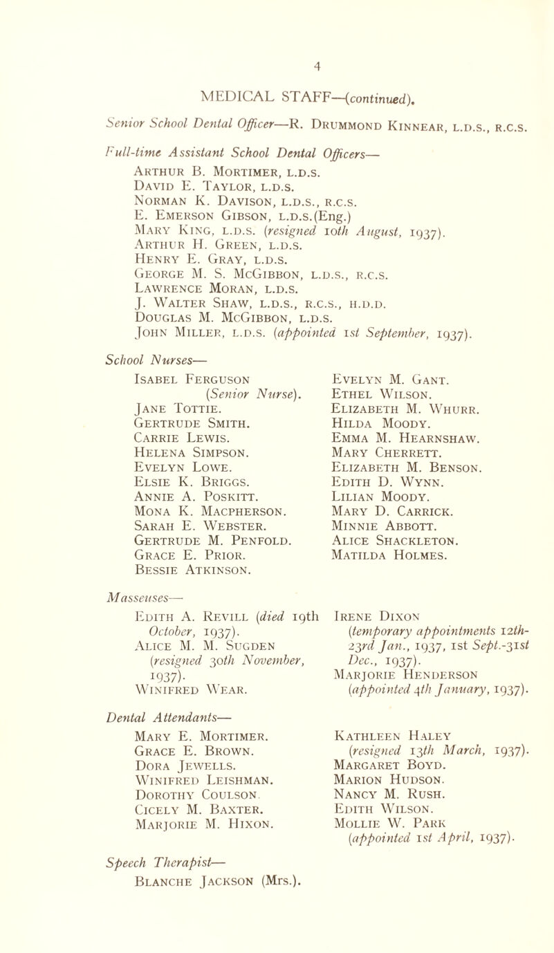 MEDICAL STAEF—(continued). Senior School Dental Officer—R. Drummond Kinnear, l.d.s., r.c.s. Full-time Assistant School Dental Officers— Arthur B. Mortimer, l.d.s. David E. Taylor, l.d.s. Norman K. Davison, l.d.s., r.c.s. E. Emerson Gibson, l.d.s. (Eng.) Mary King, l.d.s. (resigned ioth August, 1937). Arthur H. Green, l.d.s. Henry E. Gray, l.d.s. George M. S. McGibbon, l.d.s., r.c.s. Lawrence Moran, l.d.s. J. Walter Shaw, l.d.s., r.c.s., h.d.d. Douglas M. McGibbon, l.d.s. John Miller, l.d.s. (appointed 1st September, 1937). School Nurses— Isabel Ferguson [Senior Nurse). Jane Tottie. Gertrude Smith. Carrie Lewis. Helena Simpson. Evelyn Lowe. Elsie K. Briggs. Annie A. Poskitt. Mona K. Macpherson. Sarah E. Webster. Gertrude M. Penfold. Grace E. Prior. Bessie Atkinson. Masseuses—• Edith A. Rf.vill [died 19th October, 1937). Alice M. M. Sugden {resigned 30th November, I937)- Winifred Wear. Dental Attendants— Mary E. Mortimer. Grace E. Brown. Dora Jewells. Winifred Leishman. Dorothy Coulson. Cicely M. Baxter. Marjorie M. Hixon. Speech Therapist— Blanche Jackson (Mrs.). Evelyn M. Gant. Ethel Wilson. Elizabeth M. Whurr. Hilda Moody. Emma M. Hearnshaw. Mary Cherrett. Elizabfith M. Benson. Edith D. Wynn. Lilian Moody. Mary D. Carrick. Minnie Abbott. Alice Shackleton. Matilda Holmes. Irene Dixon [temporary appointments 12th- 23rd Jan., 1937, 1st Sept.-31st Dec., 1937). Marjorie Henderson [appointed 4th January, 1937). Kathleen Haley [resigned 13//; March, 1937). Margaret Boyd. Marion Hudson. Nancy M. Rush. Edith Wilson. Mollie W. Park [appointed 1st April, 1937).