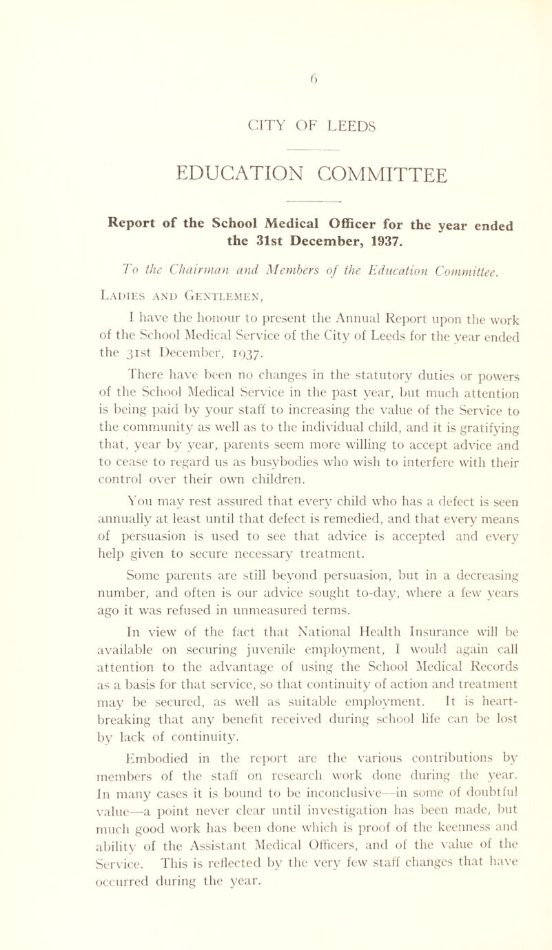 CITY OF LEEDS EDUCATION COMMITTEE Report of the School Medical Officer for the year ended the 31st December, 1937. To the Chairman and Members of the Education Committee. Ladies and Gentlemen, I have the honour to present the Annual Report upon the work of the School Medical Service of the City of Leeds for the year ended the 31st December, 1937. There have been no changes in the statutory duties or powers of the School Medical Service in the past year, but much attention is being paid by your staff to increasing the value of the Service to the community as well as to the individual child, and it is gratifying that, year by year, parents seem more willing to accept advice and to cease to regard us as busybodies who wish to interfere with their control over their own children. You may rest assured that every child who has a defect is seen annually at least until that defect is remedied, and that every means of persuasion is used to see that advice is accepted and everjr help given to secure necessary treatment. Some parents are still beyond persuasion, but in a decreasing number, and often is our advice sought to-day, where a few years ago it was refused in unmeasured terms. In view of the fact that National Health Insurance will be available on securing juvenile employment, I would again call attention to the advantage of using the School Medical Records as a basis for that service, so that continuity of action and treatment may be secured, as well as suitable employment. It is heart¬ breaking that any benefit received during school life can be lost by lack of continuity. Embodied in the report are the various contributions by members of the staff on research work done during the year. In many cases it is bound to be inconclusive—in some of doubtful value—a point never clear until investigation has been made, but much good work has been done which is proof of the keenness and ability of the Assistant Medical Officers, and of the value of the Service. This is reflected by the very few staff changes that have occurred during the year.