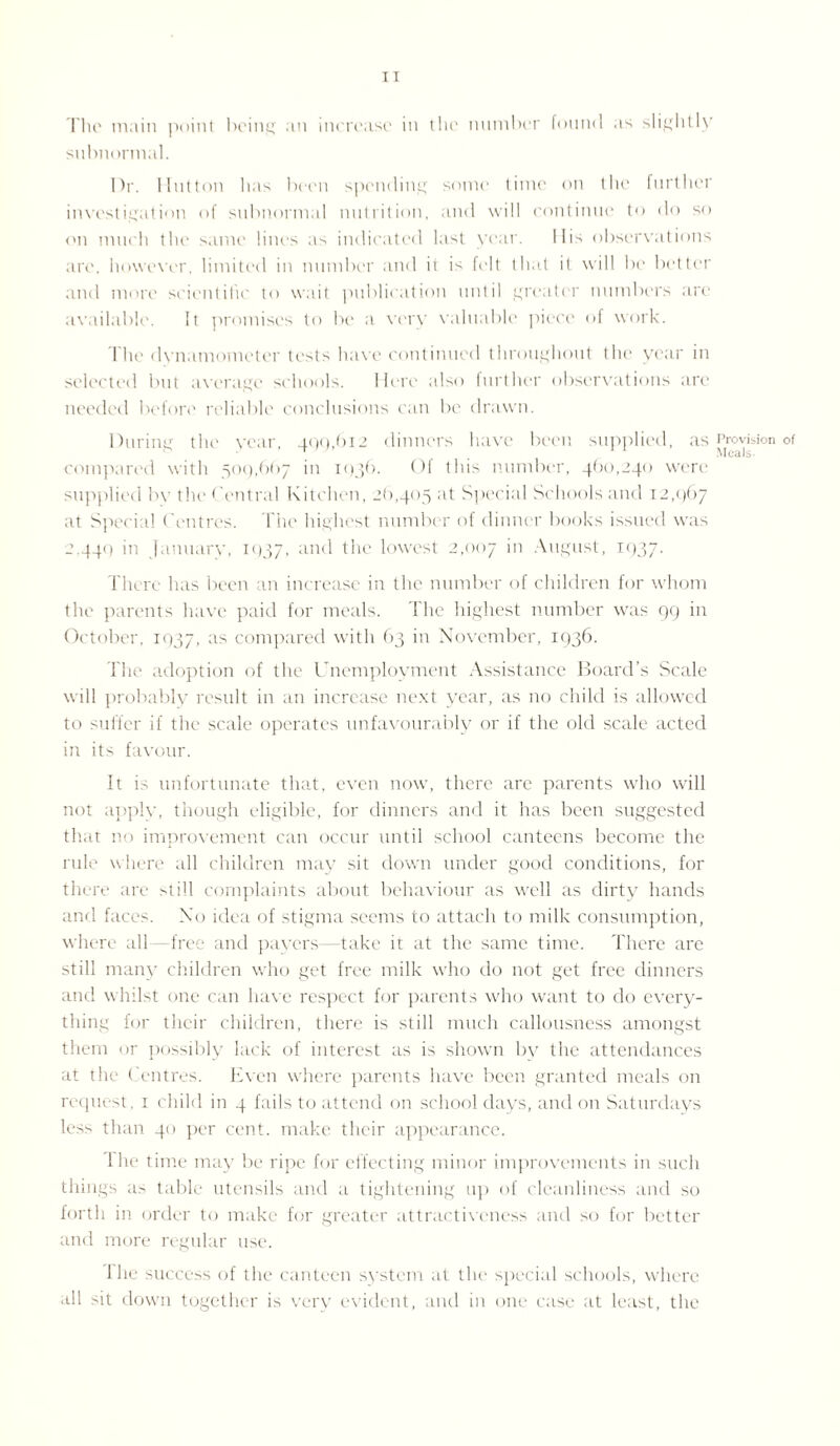 The main point being an increase in the number found as slightly subnormal. Dr. Hutton has been spending some time on the further investigation of subnormal nutrition, and will continue to do so <'u much the same lines as indicated last year. His observations are, however, limited in number and it is felt that it will be better and more scientific to wait publication until greater numbers are available. It promises to be a very valuable piece of work. The dynamometer tests have continued throughout the year in selected but average schools. Here also further observations are needed before reliable conclusions can be drawn. During the year, 499,612 dinners have been supplied, as compared with 509,667 in 1936. Of this number, 460,240 were supplied by the Central Kitchen, 26,405 at Special Schools and 12,967 at Special Centres. The highest number of dinner books issued was 2,440 in January, 1937, ;ind the lowest 2,007 in August, 1937. There has been an increase in the number of children for whom the parents have paid for meals. The highest number was 99 in October, 1937, :is compared with 63 in November, 1936. The adoption of the Unemployment Assistance Board’s Scale will probably result in an increase next year, as no child is allowed to suffer if the scale operates unfavourably or if the old scale acted in its favour. It is unfortunate that, even now, there are parents who will not apply, though eligible, for dinners and it has been suggested that no improvement can occur until school canteens become the rule where all children may sit down under good conditions, for there are still complaints about behaviour as well as dirty hands and faces. No idea of stigma seems to attach to milk consumption, where all—free and pavers—take it at the same time. There are still many children who get free milk who do not get free dinners and whilst one can have respect for parents who want to do every¬ thing for their children, there is still much callousness amongst them or possibly lack of interest as is shown by the attendances at the < entres. Even where parents have been granted meals on request , 1 child in 4 fails to attend on school days, and on Saturdays less than 40 per cent, make their appearance. The time may be ripe for effecting minor improvements in such things as table utensils and a tightening up of cleanliness and so forth in order to make for greater attractiveness and so for better and more regular use. Ihe success of the canteen system at the special schools, where all sit down together is very evident, and in one case at least, the Provision of Meals.