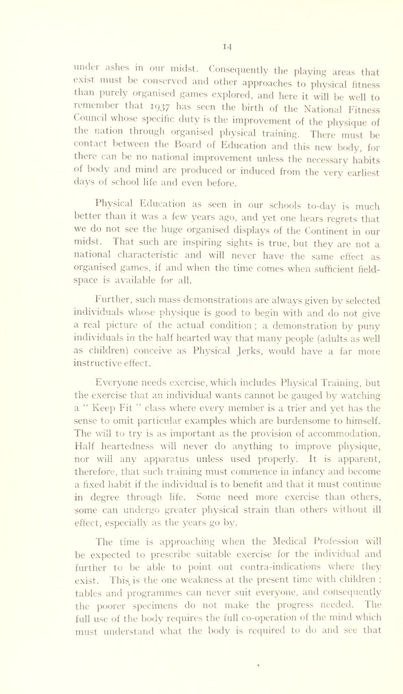 under ashes in our midst. Consequently the playing areas that exist must be conserved and other approaches to physical fitness than purely organised games explored, and here it will be well to remember that 1937 has seen the birth of the National Fitness Council whose specific duty is the improvement of the physique of the nation through organised physical training. There must be contact between the Board of Education and this new body, for there can be no national improvement unless the necessary habits of body and mind are produced or induced from the very earliest days of school life and even before. 1 hysical Education as seen in our schools to-day is much better than it was a few years ago, and yet one hears regrets that we do not see the huge organised displays of the Continent in our midst. That such arc inspiring sights is true, but they are not a national characteristic and will never have the same effect as organised games, if and when the time comes when sufficient field- space is available for all. Further, such mass demonstrations are always given by selected individuals whose physique is good to begin with and do not give a real picture of the actual condition; a demonstration by puny individuals in the half hearted way that many people (adults as well as children) conceive as Physical Jerks, would have a far moie instructive effect. Everyone needs exercise, which includes Physical Training, but the exercise that an individual wants cannot be gauged by watching a “ Keep Fit ” class where every member is a trier and yet has the sense to omit particular examples which are burdensome to himself. The will to try is as important as the provision of accommodation. Half heartedness will never do anything to improve physique, nor will any apparatus unless used properly. It is apparent, therefore, that such training must commence in infancy and become a fixed habit if the individual is to benefit and that it must continue in degree through life. Some need more exercise than others, some can undergo greater physical strain than others without ill effect, especially as the years go by. The time is approaching when the Medical Profession will be expected to prescribe suitable exercise for the individual and further to be able to point out contra-indications where they exist. This, is the one weakness at the present time with children : tables and programmes can never suit everyone, and consequently the poorer specimens do not make the progress needed. The full use of the body requires the full co-operation of the mind which must understand what the body is required to do and see that