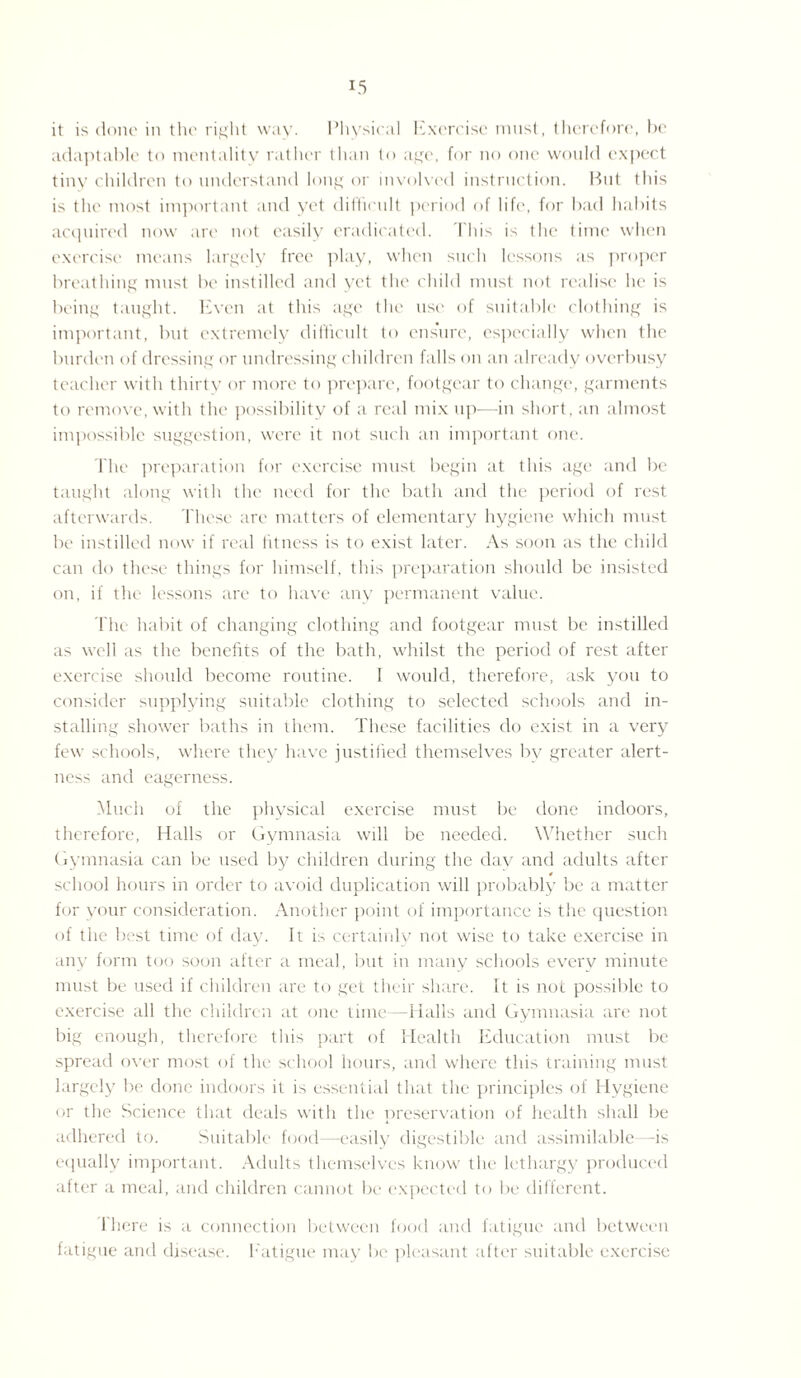 it is done in the right way. Physical Exercise must, therefore, be adaptable to mentality rather than to age, for no one would expect tiny children to understand long or involved instruction. But this is the most important and yet difficult period of life, for bad habits acquired now are not easily eradicated. 'Fhis is the time when exercise means largely free play, when such lessons as proper breathing must be instilled and yet the child must not realise he is being taught. Even at this age the use of suitable clothing is important, but extremely difficult to ensure, especially when the burden of dressing or tindressing children falls on an already overbusy teacher with thirty or more to prepare, footgear to change, garments to remove, with the possibility of a real mix up-—-in short, an almost impossible suggestion, were it not such an important one. The preparation for exercise must begin at this age and be taught along with the need for the bath and the period of rest afterwards. These are matters of elementary hygiene which must be instilled now if real fitness is to exist later. As soon as the child can do these things for himself, this preparation should be insisted on, if the lessons are to have any permanent value. The habit of changing clothing and footgear must be instilled as well as the benefits of the bath, whilst the period of rest after exercise should become routine. I would, therefore, ask you to consider supplying suitable clothing to selected schools and in¬ stalling shower baths in them. These facilities do exist in a very few schools, where they have justified themselves bv greater alert¬ ness and eagerness. Much of the physical exercise must be done indoors, therefore, Halls or Gymnasia will be needed. Whether such Gymnasia can be used by children during the day and adults after « school hours in order to avoid duplication will probably be a matter for your consideration. Another point of importance is the question of the best time of day. It is certainly not wise to take exercise in any form too soon after a meal, but in many schools everv minute must be used if children are to get their share. It is not possible to exercise all the children at one time—Halls and Gymnasia are not big enough, therefore this part of Health Education must be spread over most of the school hours, and where this training must largely be done indoors it is essential that the principles of Hygiene or the Science that deals with the preservation of health shall be adhered to. Suitable food—easily digestible and assimilable—is equally important. Adults themselves know the lethargy produced after a meal, and children cannot be expected to be different. There is a connection between food and fatigue and between fatigue and disease. Fatigue may be pleasant after suitable exercise