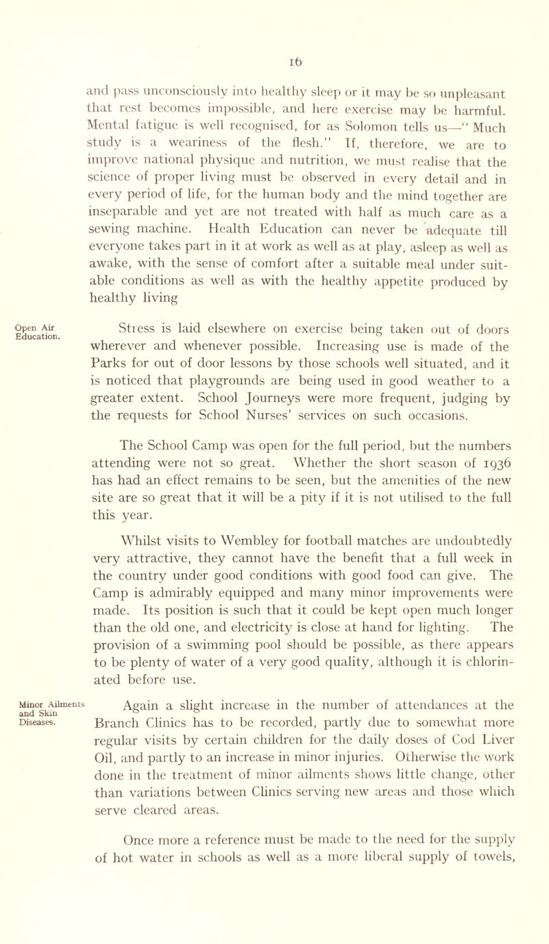 ib and pass unconsciously into healthy sleep or it may be so unpleasant that rest becomes impossible, and here exercise may be harmful. Mental fatigue is well recognised, for as Solomon tells us—“ Much study is a weariness of the flesh.” If, therefore, we are to improve national physique and nutrition, we must realise that the science of proper living must be observed in every detail and in every period of life, for the human body and the mind together are inseparable and yet are not treated with half as much care as a sewing machine. Health Education can never be adequate till everyone takes part in it at work as well as at play, asleep as well as awake, with the sense of comfort after a suitable meal under suit¬ able conditions as well as with the healthy appetite produced by healthy living Open Air Stress is laid elsewhere on exercise being taken out of doors Education. wherever and whenever possible. Increasing use is made of the Parks for out of door lessons by those schools well situated, and it is noticed that playgrounds are being used in good weather to a greater extent. School Journeys were more frequent, judging by the requests for School Nurses’ services on such occasions. The School Camp was open for the full period, but the numbers attending were not so great. Whether the short season of 1936 has had an effect remains to be seen, but the amenities of the new site are so great that it will be a pity if it is not utilised to the full this year. Whilst visits to Wembley for football matches are undoubtedly very attractive, they cannot have the benefit that a full week in the country under good conditions with good food can give. The Camp is admirably equipped and many minor improvements were made. Its position is such that it could be kept open much longer than the old one, and electricity is close at hand for lighting. The provision of a swimming pool should be possible, as there appears to be plenty of water of a very good quality, although it is chlorin¬ ated before use. Minor Ailments Again a slight increase in the number of attendances at the Diseases. Branch Clinics has to be recorded, partly due to somewhat more regular visits by certain children for the daily doses of Cod Liver Oil, and partly to an increase in minor injuries. Otherwise the work done in the treatment of minor ailments shows little change, other than variations between Clinics serving new areas and those which serve cleared areas. Once more a reference must be made to the need for the supply of hot water in schools as well as a more liberal supply of towels.