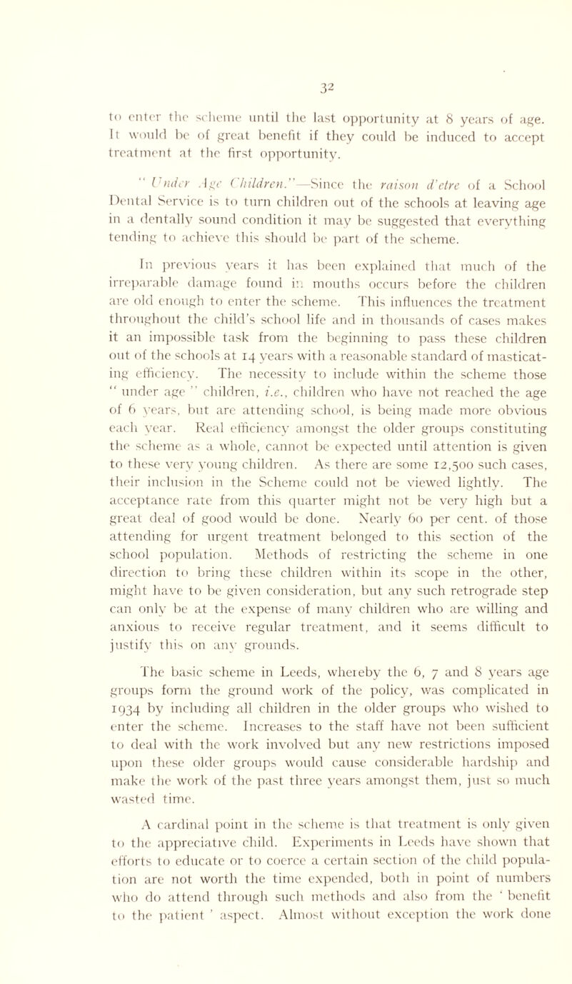 to enter the scheme until the last opportunity at 8 years of age. It would ho of great benefit if they could be induced to accept treatment at the first opportunity. Under Age Children.—Since the raison d’etre of a School Dental Service is to turn children out of the schools at leaving age in a dentally sound condition it may be suggested that everything tending to achieve this should be part of the scheme. In previous years it has been explained that much of the irreparable damage found in mouths occurs before the children are old enough to enter the scheme. This influences the treatment throughout the child’s school life and in thousands of cases makes it an impossible task from the beginning to pass these children out of the schools at 14 years with a reasonable standard of masticat¬ ing efficiency. The necessity to include within the scheme those “ under age ” children, i.e., children who have not reached the age of 6 years, but are attending school, is being made more obvious each year. Real efficiency amongst the older groups constituting the scheme as a whole, cannot be expected until attention is given to these very young children. As there are some 12,500 such cases, their inclusion in the Scheme could not be viewed lightly. The acceptance rate from this quarter might not be very high but a great deal of good would be done. Nearly 60 per cent, of those attending for urgent treatment belonged to this section of the school population. Methods of restricting the scheme in one direction to bring these children within its scope in the other, might have to be given consideration, but any such retrograde step can only be at the expense of many children who are willing and anxious to receive regular treatment, and it seems difficult to justify this on any grounds. The basic scheme in Leeds, whereby the b, 7 and 8 years age groups form the ground work of the policy, was complicated in 1934 by including all children in the older groups who wished to enter the scheme. Increases to the staff have not been sufficient to deal with the work involved but any new restrictions imposed upon these older groups would cause considerable hardship and make the work of the past three years amongst them, just so much wasted time. A cardinal point in the scheme is that treatment is only given to the appreciative child. Experiments in Leeds have shown that efforts to educate or to coerce a certain section of the child popula¬ tion are not worth the time expended, both in point of numbers who do attend through such methods and also from the ' benefit to the patient ’ aspect. Almost without exception the work done