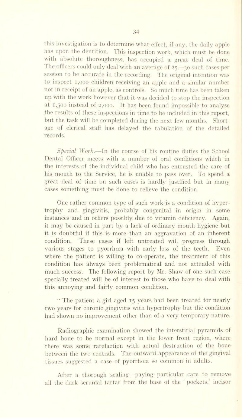 this investigation is to determine what effect, if any, the daily apple has upon the dentition. This inspection work, which must be done with absolute thoroughness, has occupied a great deal of time. 1 he officers could only deal with an average of 25—30 such cases per session to be accurate in the recording. The original intention was to inspect 1,000 children receiving an apple and a similar number not in receipt of an apple, as controls. So much time has been taken up with the work however that it was decided to stop the inspection at 1,500 instead of 2,000. It has been found impossible to analyse the results of these inspections in time to be included in this report, but the task will be completed during the next few months. Short¬ age of clerical staff has delayed the tabulation of the detailed records. Special Work.—In the course of his routine duties the School Dental Officer meets with a number of oral conditions which in the interests of the individual child who has entrusted the care of his mouth to the Service, he is unable to pass over. To spend a great deal of time on such cases is hardly justified but in many cases something must be done to relieve the condition. One rather common type of such work is a condition of hyper¬ trophy and gingivitis, probably congenital in origin in some instances and in others possibly due to vitamin deficiency. Again, it may be caused in part by a lack of ordinary mouth hygiene but it is doubtful if this is more than an aggravation of an inherent condition. These cases if left untreated will progress through various stages to pyorrhoea with early loss of the teeth. Even where the patient is willing to co-operate, the treatment of this condition has always been problematical and not attended with much success. The following report by Mr. Shaw of one such case specially treated will be of interest to those who have to deal with this annoying and fairly common condition. “ The patient a girl aged 15 years had been treated for nearly two years for chronic gingivitis with hypertrophy but the condition had shown no improvement other than of a very temporary nature. Radiographic examination showed the interstitial pyramids of hard bone to be normal except in the lower front region, where there was some rarefaction with actual destruction of the bone between the two centrals. The outward appearance of the gingival tissues suggested a case of pyorrluea so common in adults. After a thorough scaling—paying particular care to remove all the dark seminal tartar from the base of the ‘ pockets.’ incisor