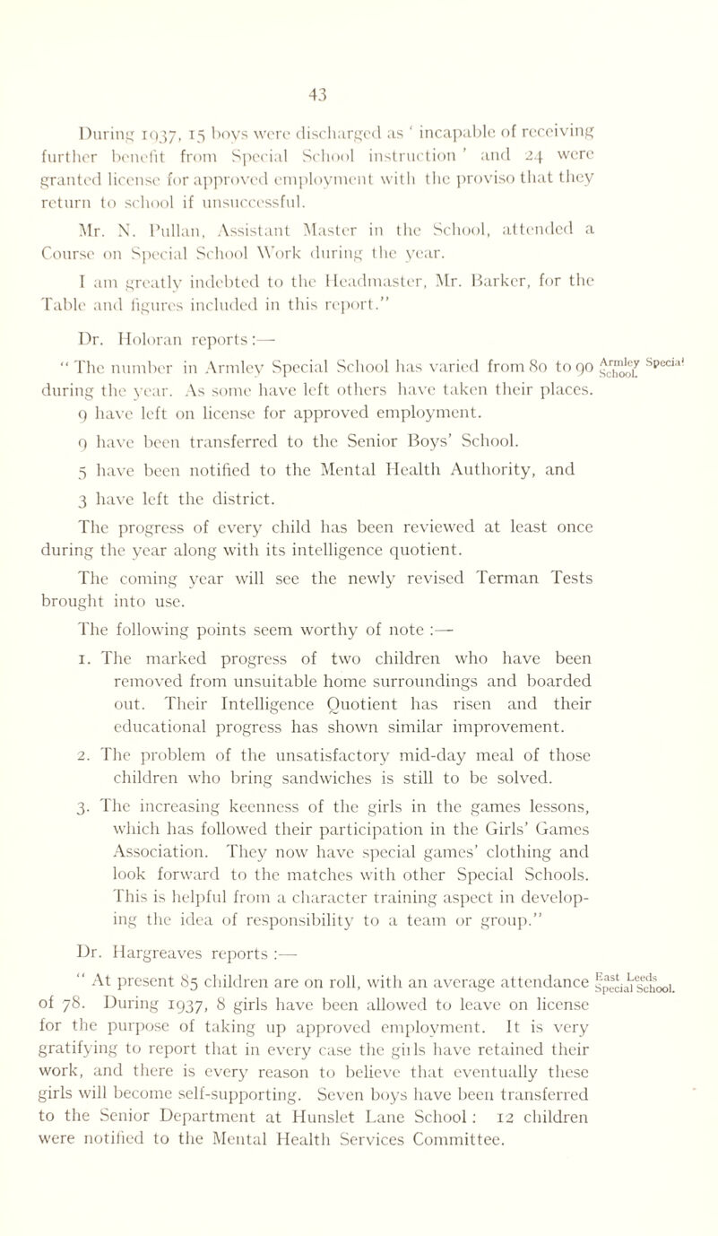 During 1037, T5 ')oys were discharged as ' incapable of receiving further benefit from Special School instruction ’ and 24 were granted license for approved employment with the proviso that they return to school if unsuccessful. Mr. N. lhillan, Assistant Master in the School, attended a Course on Special School Work during the year. I am greatly indebted to the Headmaster, Mr. Barker, for the Table and figures included in this report.” Dr. Holoran reports:— “ The number in Armley Special School has varied from 80 to 90 Specia during the year. As some have left others have taken their places. 9 have left on license for approved employment. 9 have been transferred to the Senior Boys’ School. 5 have been notified to the Mental Health Authority, and 3 have left the district. The progress of every child has been reviewed at least once during the year along with its intelligence quotient. The coming year will see the newly revised Terman Tests brought into use. The following points seem worthy of note 1. The marked progress of two children who have been removed from unsuitable home surroundings and boarded out. Their Intelligence Quotient has risen and their educational progress has shown similar improvement. 2. The problem of the unsatisfactory mid-day meal of those children who bring sandwiches is still to be solved. 3. The increasing keenness of the girls in the games lessons, which has followed their participation in the Girls’ Games Association. They now have special games’ clothing and look forward to the matches with other Special Schools. This is helpful from a character training aspect in develop¬ ing the idea of responsibility to a team or group.” Dr. Har greaves reports :— “ At present 85 children are on roll, with an average attendance special school, of 78. During 1937, 8 girls have been allowed to leave on license for the purpose of taking up approved employment. It is very gratifying to report that in every case the gills have retained their work, and there is every reason to believe that eventually these girls will become self-supporting. Seven boys have been transferred to the Senior Department at Hunslet Lane School: 12 children were notified to the Mental Health Services Committee.
