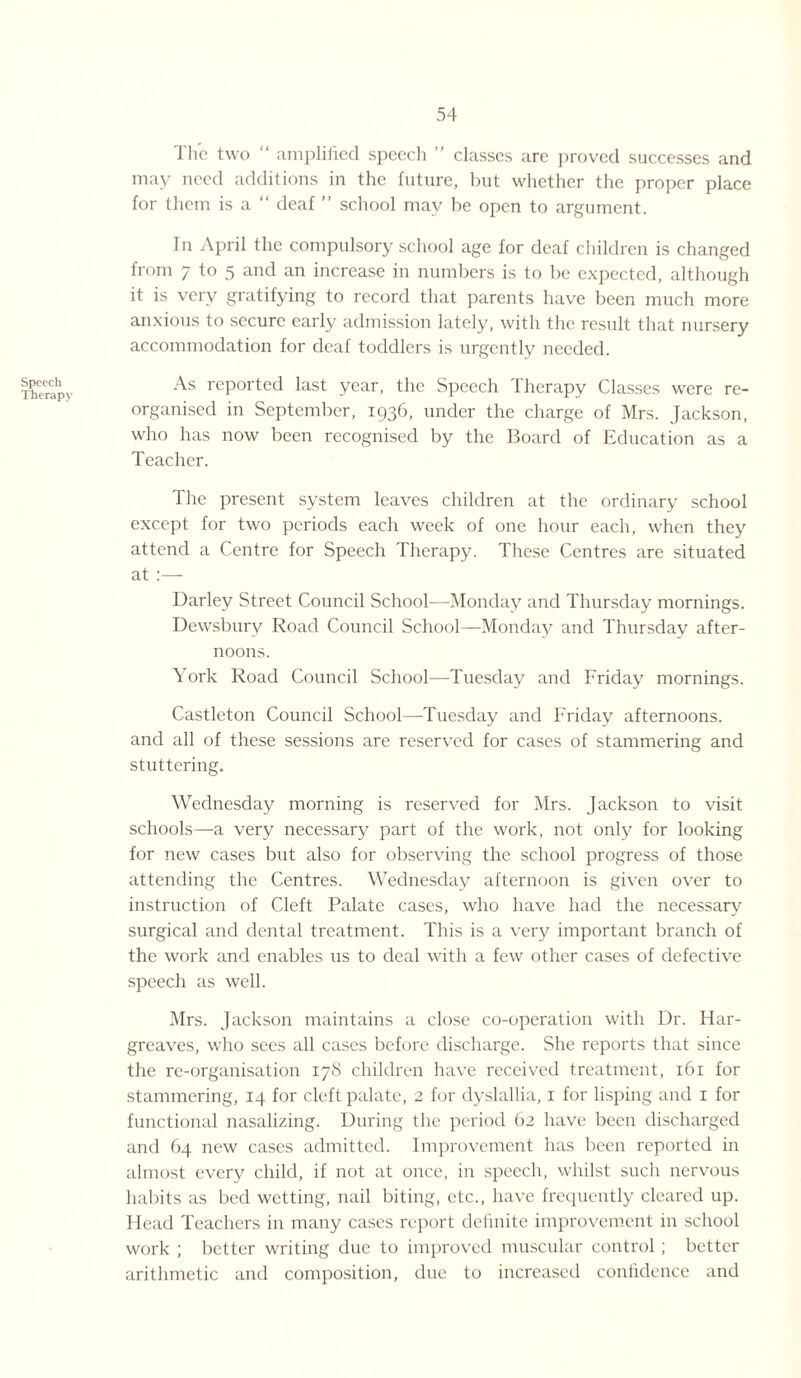 Speech Therapy J he two “ amplified speech ” classes are proved successes and may need additions in the future, but whether the proper place for them is a “ deaf ” school may be open to argument. In April the compulsory school age for deaf children is changed from 7 to 5 and an increase in numbers is to be expected, although it is very gratifying to record that parents have been much more anxious to secure early admission lately, with the result that nursery accommodation for deaf toddlers is urgently needed. As reported last year, the Speech Therapy Classes were re¬ organised in September, 1936, under the charge of Mrs. Jackson, who has now been recognised by the Board of Education as a Teacher. The present system leaves children at the ordinary school except for two periods each week of one hour each, when they attend a Centre for Speech Therapy. These Centres are situated at :— Darley Street Council School—Monday and Thursday mornings. Dewsbury Road Council School—Monday and Thursday after¬ noons. York Road Council School—Tuesday and Friday mornings. Castleton Council School—Tuesday and Friday afternoons, and all of these sessions are reserved for cases of stammering and stuttering. Wednesday morning is reserved for Mrs. Jackson to visit schools—a very necessary part of the work, not only for looking for new cases but also for observing the school progress of those attending the Centres. Wednesday afternoon is given over to instruction of Cleft Palate cases, who have had the necessary surgical and dental treatment. This is a very important branch of the work and enables us to deal with a few other cases of defective speech as well. Mrs. Jackson maintains a close co-operation with Dr. Har¬ greaves, who sees all cases before discharge. She reports that since the re-organisation 17S children have received treatment, 161 for stammering, 14 for cleft palate, 2 for dyslallia, 1 for lisping and 1 for functional nasalizing. During the period 62 have been discharged and 64 new cases admitted. Improvement has been reported in almost every child, if not at once, in speech, whilst such nervous habits as bed wetting, nail biting, etc., have frequently cleared up. Head Teachers in many cases report definite improvement in school work ; better writing due to improved muscular control ; better arithmetic and composition, due to increased confidence and
