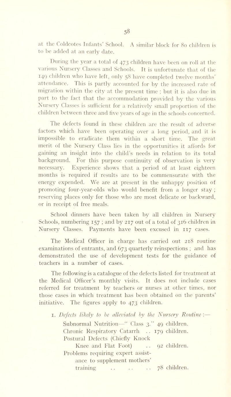 at the Coldcotes Infants School. A similar block for 80 children is to be added at an early date. During the year a total of 473 children have been on roll at the various Nursery ( lasses and Schools. It is unfortunate that of the 149 children who have left, only 58 have completed twelve months’ attendance. I his is partly accounted for by the increased rate of migration within the city at the present time ; but it is also due in part to the fact that the accommodation provided by the various Nursery ( lasses is sufficient for a relatively small proportion of the children between three and five years of age in the schools concerned. I he defects found in these children are the result of adverse factors which have been operating over a long period, and it is impossible to eradicate them within a short time. The great merit of the Nursery Class lies in the opportunities it affords for gaining an insight into the child’s needs in relation to its total background. For this purpose continuity of observation is very necessary. Experience shows that a period of at least eighteen months is required if results are to be commensurate with the energy expended. We are at present in the unhappy position of promoting four-year-olds who would benefit from a longer stay ; reserving places only for those who are most delicate or backward, or in receipt of free meals. School dinners have been taken by all children in Nursery Schools, numbering 157 ; and by 217 out of a total of 316 children in Nursery Classes. Payments have been excused in 117 cases. The Medical Officer in charge has carried out 218 routine examinations of entrants, and 673 quarterly reinspections ; and has demonstrated the use of development tests for the guidance of teachers in a number of cases. The following is a catalogue of the defects listed for treatment at the Medical Officer’s monthly visits. It does not include cases referred for treatment by teachers or nurses at other times, nor those cases in which treatment has been obtained on the parents’ initiative. The figures apply to 473 children. 1. Defects likely to be alleviated by the Nursery Routine :— Subnormal Nutrition—“ Class 3.” 49 children. Chronic Respiratory Catarrh . . 179 children. Postural Defects (Chiefly Knock Knee and Flat Foot) .. 92 children. Problems requiring expert assist¬ ance to supplement mothers’ training .. .. .. 78 children.