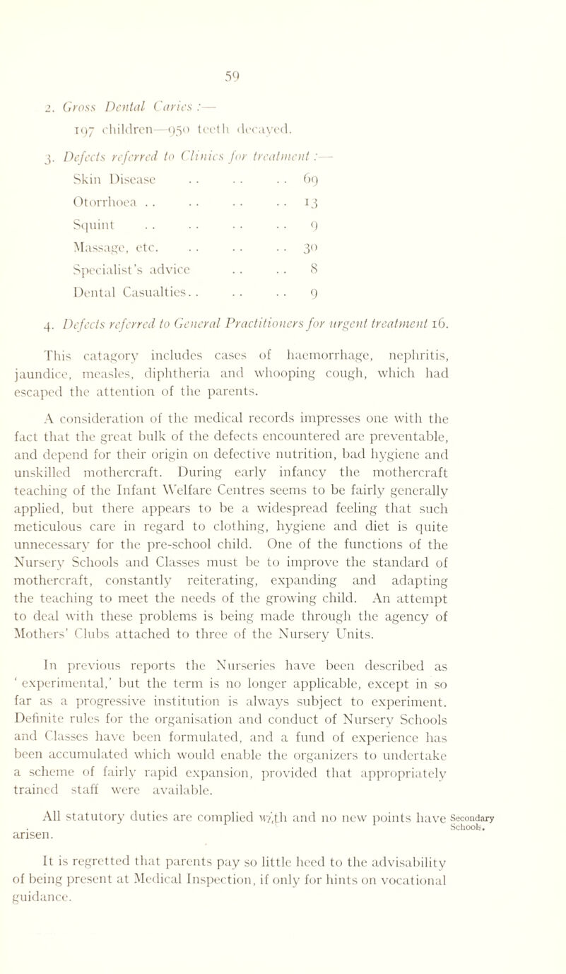 2. Gross Dental Caries : - 197 children—950 teeth decayed. 3. Defects referred to Clinics for treatment : Skin Disease .. .. 69 Otorrhoea .. .. .. .. 13 Squint . . . . • ■ • . 9 Massage, etc. .. .. .. 30 Specialist’s advice .. .. 8 Dental Casualties.. .. .. 9 4. Defects referred to General Pi actitioners for urgent treatment 16. This catagory includes cases of haemorrhage, nephritis, jaundice, measles, diphtheria and whooping cough, which had escaped the attention of the parents. A consideration of the medical records impresses one with the fact that the great bulk of the defects encountered are preventable, and depend for their origin on defective nutrition, bad hygiene and unskilled mothercraft. During early infancy the mothercraft teaching of the Infant Welfare Centres seems to be fairly generally applied, but there appears to be a widespread feeling that such meticulous care in regard to clothing, hygiene and diet is quite unnecessary for the pre-school child. One of the functions of the Nursery Schools and Classes must be to improve the standard of mothercraft, constantly reiterating, expanding and adapting the teaching to meet the needs of the growing child. An attempt to deal with these problems is being made through the agency of Mothers’ Clubs attached to three of the Nursery Units. In previous reports the Nurseries have been described as ‘ experimental,’ but the term is no longer applicable, except in so far as a progressive institution is always subject to experiment. Definite rules for the organisation and conduct of Nurserv Schools and Classes have been formulated, and a fund of experience has been accumulated which would enable the organizers to undertake a scheme of fairly rapid expansion, provided that appropriately trained staff were available. All statutory duties are complied M?'(th and no new points have secondary Schools. arisen. It is regretted that parents pay so little heed to the advisability of being present at Medical Inspection, if only for hints on vocational guidance.