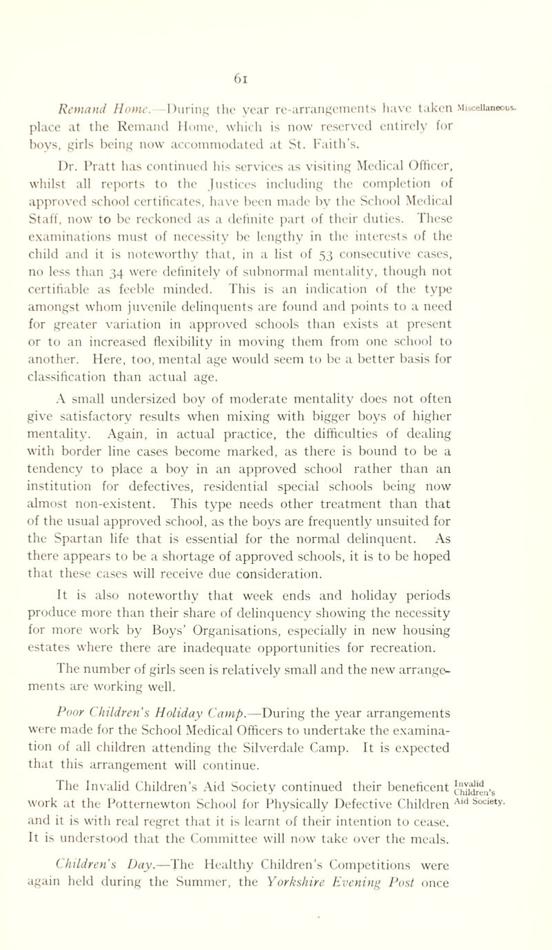 Remand Home. During t lie year re-arrangements have taken Miscellaneous, place at tlie Remand Home, which is now reserved entirely for boys, girls being now accommodated at St. Faith’s. Dr. Pratt has continued his services as visiting Medical Officer, whilst all reports to the Justices including the completion of approved school certificates, have been made by the School Medical Staff, now to be reckoned as a definite part of their duties. These examinations must of necessity be lengthy in the interests of the child and it is noteworthy that, in a list of 53 consecutive cases, no less than 34 were definitely of subnormal mentality, though not certifiable as feeble minded. This is an indication of the type amongst whom juvenile delinquents are found and points to a need for greater variation in approved schools than exists at present or to an increased flexibility in moving them from one school to another. Here, too, mental age would seem to be a better basis for classification than actual age. A small undersized boy of moderate mentality does not often give satisfactory results when mixing with bigger boys of higher mentality. Again, in actual practice, the difficulties of dealing with border line cases become marked, as there is bound to be a tendency to place a boy in an approved school rather than an institution for defectives, residential special schools being now almost non-existent. This type needs other treatment than that of the usual approved school, as the boys are frequently unsuited for the Spartan life that is essential for the normal delinquent. As there appears to be a shortage of approved schools, it is to be hoped that these cases will receive due consideration. It is also noteworthy that week ends and holiday periods produce more than their share of delinquency showing the necessity for more work by Boys’ Organisations, especially in new housing estates where there are inadequate opportunities for recreation. 1 he number of girls seen is relatively small and the new arrange¬ ments are working well. Poor Children’s Holiday Camp.—-During the year arrangements were made for the School Medical Officers to undertake the examina¬ tion of all children attending the Silverdale Camp. It is expected that this arrangement will continue. The Invalid Children’s Aid Society continued their beneficent children’s work at the Potternewton School for Physically Defective Children Ald Society- and it is with real regret that it is learnt of their intention to cease. It is understood that the Committee will now take over the meals. Children's Day.—The Healthy Children’s Competitions were again held during the Summer, the Yorkshire Evening Post once