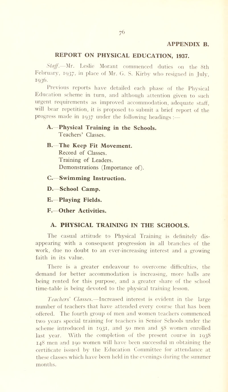 APPENDIX B. REPORT ON PHYSICAL EDUCATION, 1937. Staff.—Mr. Leslie Morant commenced duties on the 8th February, I937> ]n place of Mr. G. S. Kirby who resigned in July, 1936. Previous reports have detailed each phase of the Physical Education scheme in turn, and although attention given to such urgent requirements as improved accommodation, adequate staff, will bear repetition, it is proposed to submit a brief report of the progress made in 1937 under the following headings A. Physical Training in the Schools. Teachers’ Classes. B. The Keep Fit Movement. Record of Classes. Training of Leaders. Demonstrations (Importance of). C. Swimming Instruction. D. —School Camp. E. -Playing Fields. F. Other Activities. A. PHYSICAL TRAINING IN THE SCHOOLS. The casual attitude to Physical Training is definitely dis¬ appearing with a consequent progression in all branches of the work, due no doubt to an ever-increasing interest and a growing faith in its value. There is a greater endeavour to overcome difficulties, the demand for better accommodation is increasing, more halls are being rented for this purpose, and a greater share of the school time-table is being devoted to the physical training lesson. Teachers’ Classes.—Increased interest is evident in the large number of teachers that have attended every course that has been offered. The fourth group of men and women teachers commenced two years special training for teachers in Senior Schools under the scheme introduced in 1931, and 50 men and 58 women enrolled last year. With the completion of the present course in 1938 148 men and 190 women will have been successful in obtaining the certificate issued by the Education Committee for attendance at these classes which have been held in the evenings during the summer months.