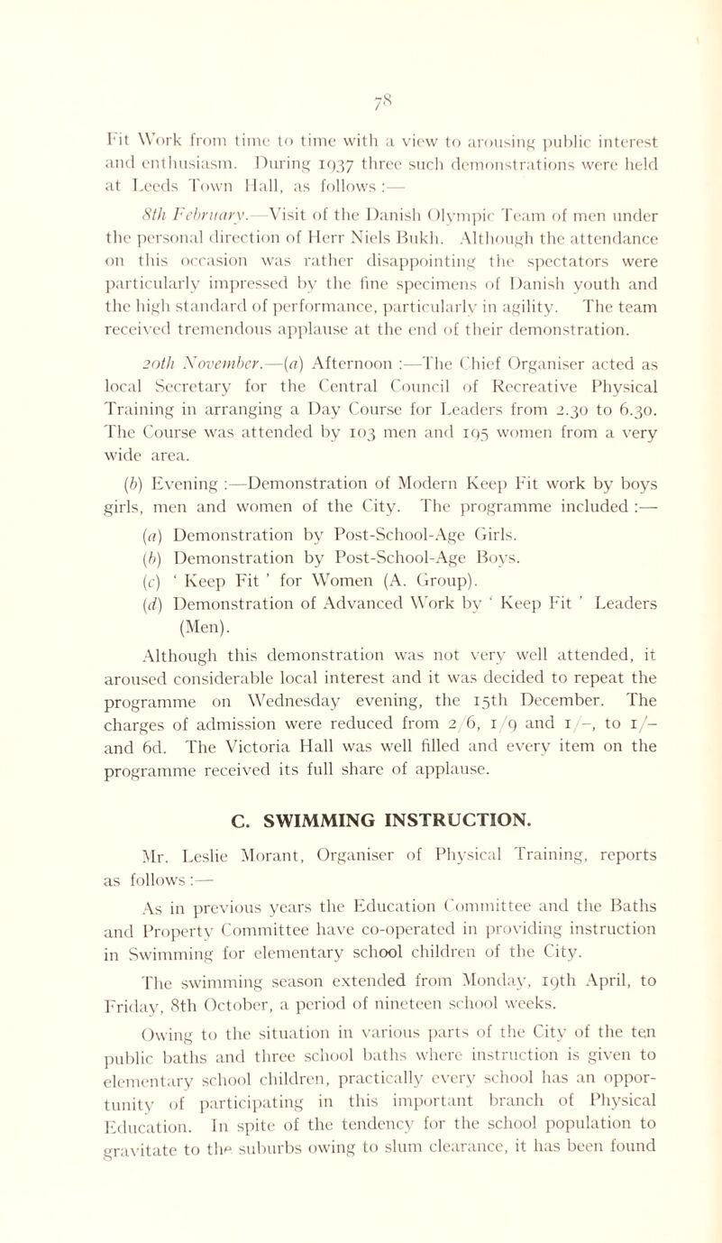 Fit Work from time to time with a view to arousing public interest and enthusiasm. During 1937 three such demonstrations were held at Leeds Town Hall, as follows :— 8th February.—Visit of the Danish Olympic Team of men under the personal direction of Herr Niels Bukh. Although the attendance on this occasion was rather disappointing the spectators were particularly impressed by the tine specimens of Danish youth and the high standard of performance, particularly in agility. The team received tremendous applause at the end of their demonstration. 20th November.—(<7) Afternoon :—The Chief Organiser acted as local Secretary for the Central Council of Recreative Physical Training in arranging a Day Course for Leaders from 2.30 to 6.30. The Course was attended by 103 men and 195 women from a very wide area. (.h) Evening :—Demonstration of Modern Keep Fit work by boys girls, men and women of the City. The programme included :—- (a) Demonstration by Post-School-Age Girls. (b) Demonstration by Post-School-Age Boys. (c) ‘ Keep Fit ’ for Women (A. Group). (d) Demonstration of Advanced Work by ‘ Keep Fit ' Leaders (Men). Although this demonstration was not very well attended, it aroused considerable local interest and it was decided to repeat the programme on Wednesday evening, the 15th December. The charges of admission were reduced from 2 6, 1 '9 and 1 -, to 1/- and 6cl. The Victoria Hall was well filled and every item on the programme received its full share of applause. C. SWIMMING INSTRUCTION. Mr. Leslie Morant, Organiser of Physical Training, reports as follows:— As in previous years the Education Committee and the Baths and Property Committee have co-operated in providing instruction in Swimming for elementary school children of the City. The swimming season extended from Monday, 19th April, to Friday, 8th October, a period of nineteen school weeks. Owing to the situation in various parts of the City of the ten public baths and three school baths where instruction is given to elementary school children, practically every school has an oppor¬ tunity of participating in this important branch of Physical Education. In spite of the tendency for the school population to gravitate to the suburbs owing to slum clearance, it has been found