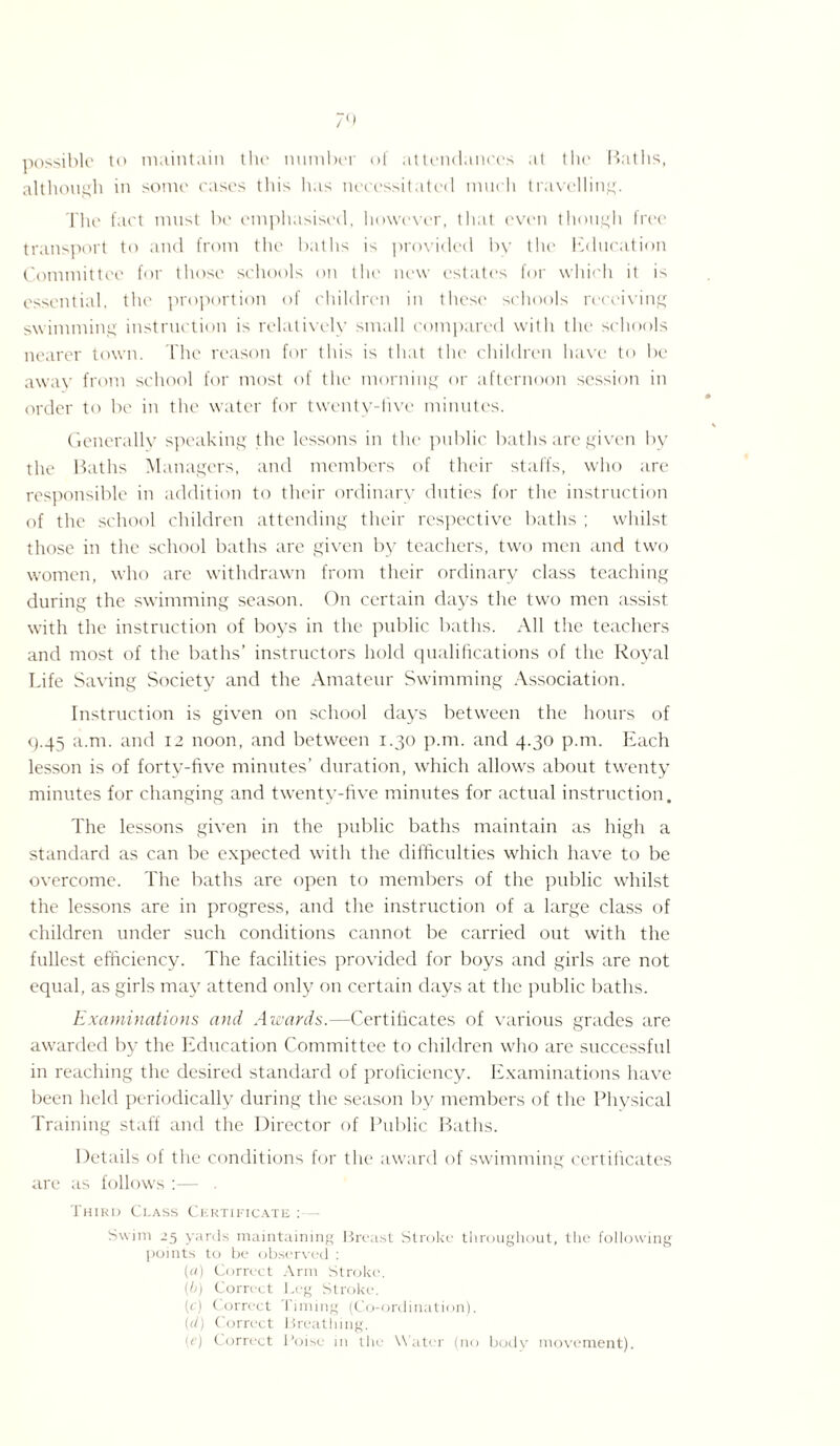 possible to maintain the number of attendances at the Baths, although in some cases this has necessitated much travelling. The fact must be emphasised, however, that even though free transport to and from the baths is provided by the Education Committee for those schools on the new estates for which it is essential, the proportion of children in these schools receiving swimming instruction is relatively small compared with the schools nearer town. The reason for this is that the children have to be away from school for most of the morning or afternoon session in order to be in the water for twenty-live minutes. Generally speaking the lessons in the public baths are given by the Baths Managers, and members of their staffs, who are responsible in addition to their ordinary duties for the instruction of the school children attending their respective baths ; whilst those in the school baths are given by teachers, two men and two women, who are withdrawn from their ordinary class teaching during the swimming season. On certain days the two men assist with the instruction of boys in the public baths. All the teachers and most of the baths’ instructors hold qualifications of the Royal Life Saving Society and the Amateur Swimming Association. Instruction is given on school days between the hours of 9.45 a.nt. and 12 noon, and between 1.30 p.m. and 4.30 p.m. Each lesson is of forty-five minutes’ duration, which allows about twenty minutes for changing and twenty-five minutes for actual instruction. The lessons given in the public baths maintain as high a standard as can be expected with the difficulties which have to be overcome. The baths are open to members of the public whilst the lessons are in progress, and the instruction of a large class of children under such conditions cannot be carried out with the fullest efficiency. The facilities provided for boys and girls are not equal, as girls may attend only on certain days at the public baths. Examinations and Awards.—Certificates of various grades are awarded by the Education Committee to children who are successful in reaching the desired standard of proficiency. Examinations have been held periodically during the season by members of the Physical Training staff and the Director of Public Baths. Details of the conditions for the award of swimming certificates are as follows :— Third Ci.ass Certificate Swim 25 yards maintaining Breast Stroke throughout, the following points to be observed : (a) Correct Arm Stroke. (b) Correct Leg Stroke. (c) Correct Timing (Co-ordination). (d) Correct Breathing. (e) Correct Poise in the Water (no body movement).