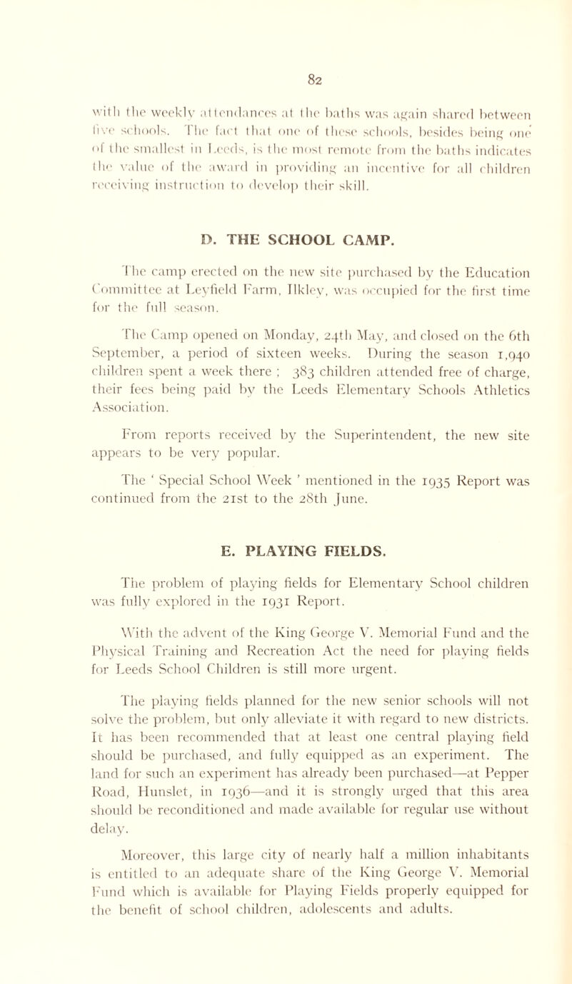 with the weekly attendances at (lie baths was again shared between live schools. I he fact that one of those schools, besides being one of the smallest in Leeds, is the most remote from the baths indicates th<> value of the award in providing an incentive for all children receiving instruction to develop their skill. D. THE SCHOOL CAMP. The camp erected on the new site purchased by the Education Committee at Leyfield Farm, Ilklev, was occupied for the first time for the full season. The Camp opened on Monday, 24th May, and closed on the 6th September, a period of sixteen weeks. During the season 1,940 children spent a week there ; 383 children attended free of charge, their fees being paid by the Leeds Elementary Schools Athletics Association. From reports received by the Superintendent, the new site appears to be very popular. The ‘ Special School Week ’ mentioned in the 1935 Report was continued from the 21st to the 28th June. E. PLAYING FIELDS. The problem of playing fields for Elementary School children was fully explored in the 1931 Report. With the advent of the King George V. Memorial Fund and the Physical Training and Recreation Act the need for playing fields for Leeds School Children is still more urgent. The playing fields planned for the new senior schools will not solve the problem, but only alleviate it with regard to new districts. It has been recommended that at least one central playing field should be purchased, and fully equipped as an experiment. The land for such an experiment has already been purchased—at Pepper Road, Hunslet, in 1936—and it is strongly urged that this area should be reconditioned and made available for regular use without delay. Moreover, this large city of nearly half a million inhabitants is entitled to an adequate share of the King George V. Memorial Fund which is available for Playing Fields properly equipped for the benefit of school children, adolescents and adults.