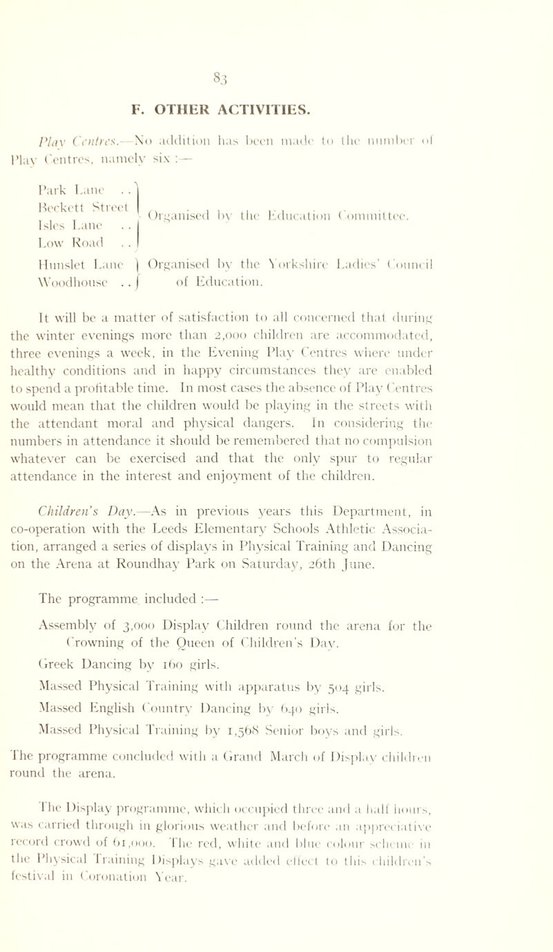 F. OTHER ACTIVITIES. Plav Centres. No addition Inis been made to the number ol Play Centres, namely six :— Park Pane Beckett Street Isles Pane Pow Road Organised bv the Education Committee. Hunslet Pane ) Organised by the Yorkshire Ladies’ Council Woodhonse .. ) of Education. It will be a matter of satisfaction to all concerned that during the winter evenings more than 2,000 children are accommodated, three evenings a week, in the Evening Play Centres where under healthy conditions and in happy circumstances they are enabled to spend a profitable time. In most cases the absence of Play Centres would mean that the children would be playing in the streets with the attendant moral and physical dangers. In considering the numbers in attendance it should be remembered that no compulsion whatever can be exercised and that the only spur to regular attendance in the interest and enjoyment of the children. Childrens Day.—As in previous years this Department, in co-operation with the Leeds Elementary Schools Athletic Associa¬ tion, arranged a series of displays in Physical Training and Dancing on the Arena at Roundhay Park on Saturday, 26th June. The programme included :— Assembly of 3,000 Display Children round the arena for the Crowning of the Queen of Children’s Day. Creek Dancing by 160 girls. Massed Physical Training with apparatus by 504 girls. Massed English Country Dancing by 640 girls. Massed Physical Training by i,5b<S Senior boys and girls. The programme concluded with a Grand March of Display children round the arena. I he Display programme, which occupied three and a half hours, w.is carried through in glorious weather and before an appreciative record crowd of 61,000. I he red, white and blue colour scheme in the Physical I raining Displays gave added eltect to this children’s festival in Coronation Year.