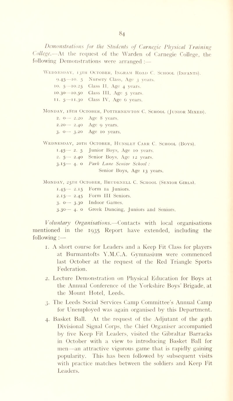 Demonstrations for the Students of Carnegie Physical Training College.—At the request of the Warden of Carnegie College, the following Demonstrations were arranged :— \\ ednksday, 13111 October, Ingram Road C. School (Infants). y.45—10. 5 Nursery Class, Age 3 years. 10. 5 -10.25 Class II, Age 4 years. 10.30 -10.50 Class III, Age 5 years. 11. 5—n.30 Class IV, Age 0 years. Monday, i8th October, Potternewton C. School (Junior Mixed). 2. o— 2.20 Age 8 years. 2.20 — 2.40 Age 9 years. 3. o— 3.20 Age 10 years. Wednesday, 2oth October, Hunslet Carr C. School (Boys). 1 -45 2■ 5 Junior Boys, Age 10 years. 2. 5— 2.40 Senior Boys, Age 12 years. 3.15— 4. o Park Lane Senior School : Senior Boys, Age 13 years. Monday, 25TH October, Brudenell C. School (Senior GirlsI. 1.45 — 2.15 Form ia Juniors. 2.15— 2.45 Form III Seniors. 3. o— 3.30 Indoor Games. 3.30— 4. o Greek Dancing, Juniors and Seniors. Voluntary Organisations.—Contacts with local organisations mentioned in the 1935 Report have extended, including the following :— 1. A short course for Leaders and a Keep Fit Class for players at Burmantofts Y.M.C.A. Gymnasium were commenced last October at the request of the Red Triangle Sports Federation. 2. Lecture Demonstration on Physical Education for Boys at the Annual Conference of the Yorkshire Boys’ Brigade, at the Mount Hotel, Leeds. 3. The Leeds Social Services Camp Committee’s Annual Camp for Unemployed was again organised by this Department. 4. Basket Ball. At the request of the Adjutant of the 49th Divisional Signal Corps, the Chief Organiser accompanied by live Keep hit Leaders, visited the Gibraltar Barracks in October with a view to introducing Basket Ball for men—an attractive vigorous game that is rapidly gaining popularity. This has been followed by subsequent visits with practice matches between the soldiers and Keep Fit Leaders.