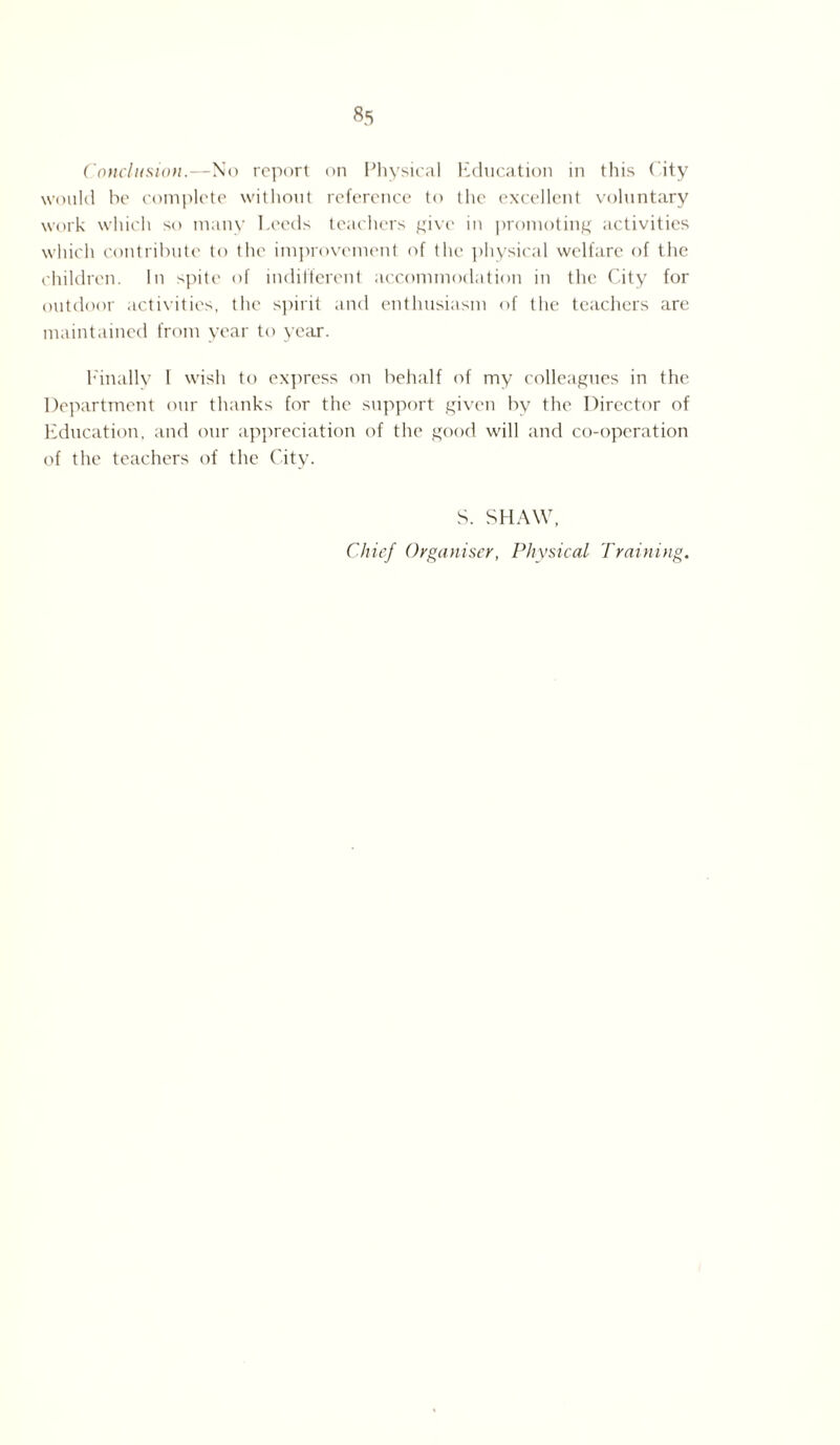 Conclusion.—No report on Physical Education in this City would he complete without reference to the excellent voluntary work which so many Leeds teachers give in promoting activities which contribute to the improvement of the physical welfare of the children. In spite of indifferent accommodation in the City for outdoor activities, the spirit and enthusiasm of the teachers are maintained from year to year. Finally I wish to express on behalf of my colleagues in the Department our thanks for the support given by the Director of Education, and our appreciation of the good will and co-operation of the teachers of the City. S. SHAW, Chief Organiser, Physical Training.