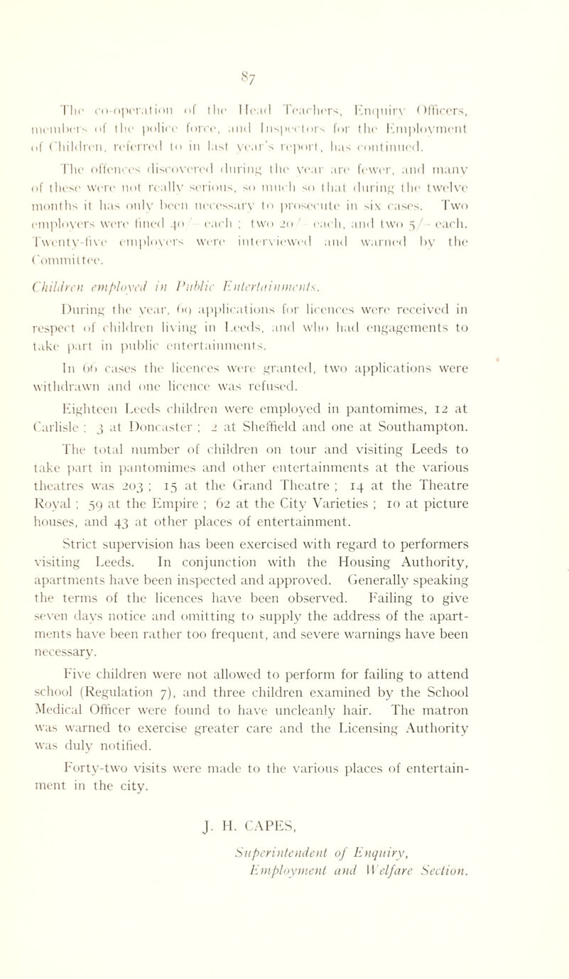 ^7 Tho co-operation o( the Hoad Poachers, Enquiry Officers, members of the police force, and Inspectors for (he Employment of Children, referred to in last year’s report, lias continued. The offences discovered during the year are fewer, and many of these were not really serious, so much so that during the twelve months it has onlv been necessary to prosecute in six cases. Two employers were lined 40 each ; two 20 each, and two 5/ each. Twentv-iivo employers were' interviewed and warned by the Committee. Children employed in Public Entertainments. During the year, (><) applications for licences were received in respect of children living in Leeds, and who had engagements to take part in public entertainments. In 6f> cases the licences were granted, two applications were withdrawn and one licence was refused. Eighteen Leeds children were employed in pantomimes, 12 at Carlisle ; 3 at Doncaster ; 2 at Sheffield and one at Southampton. The total number of children on tour and visiting Leeds to take part in pantomimes and other entertainments at the various theatres was 203 ; 15 at the Grand Theatre ; 14 at the Theatre Royal ; 59 at the Empire ; 62 at the City Varieties ; 10 at picture houses, and 43 at other places of entertainment. Strict supervision has been exercised with regard to performers visiting Leeds. In conjunction with the Housing Authority, apartments have been inspected and approved. Generally speaking the terms of the licences have been observed. Failing to give seven days notice and omitting to supply the address of the apart¬ ments have been rather too frequent, and severe warnings have been necessary. Five children were not allowed to perform for failing to attend school (Regulation 7), and three children examined by the School Medical Officer were found to have uncleanly hair. The matron was warned to exercise greater care and the Licensing Authority was duly notified. Forty-two visits were made to the various places of entertain¬ ment in the city. J. H. CAPES, Superintendent of Enquiry, Employment and Welfare Section.