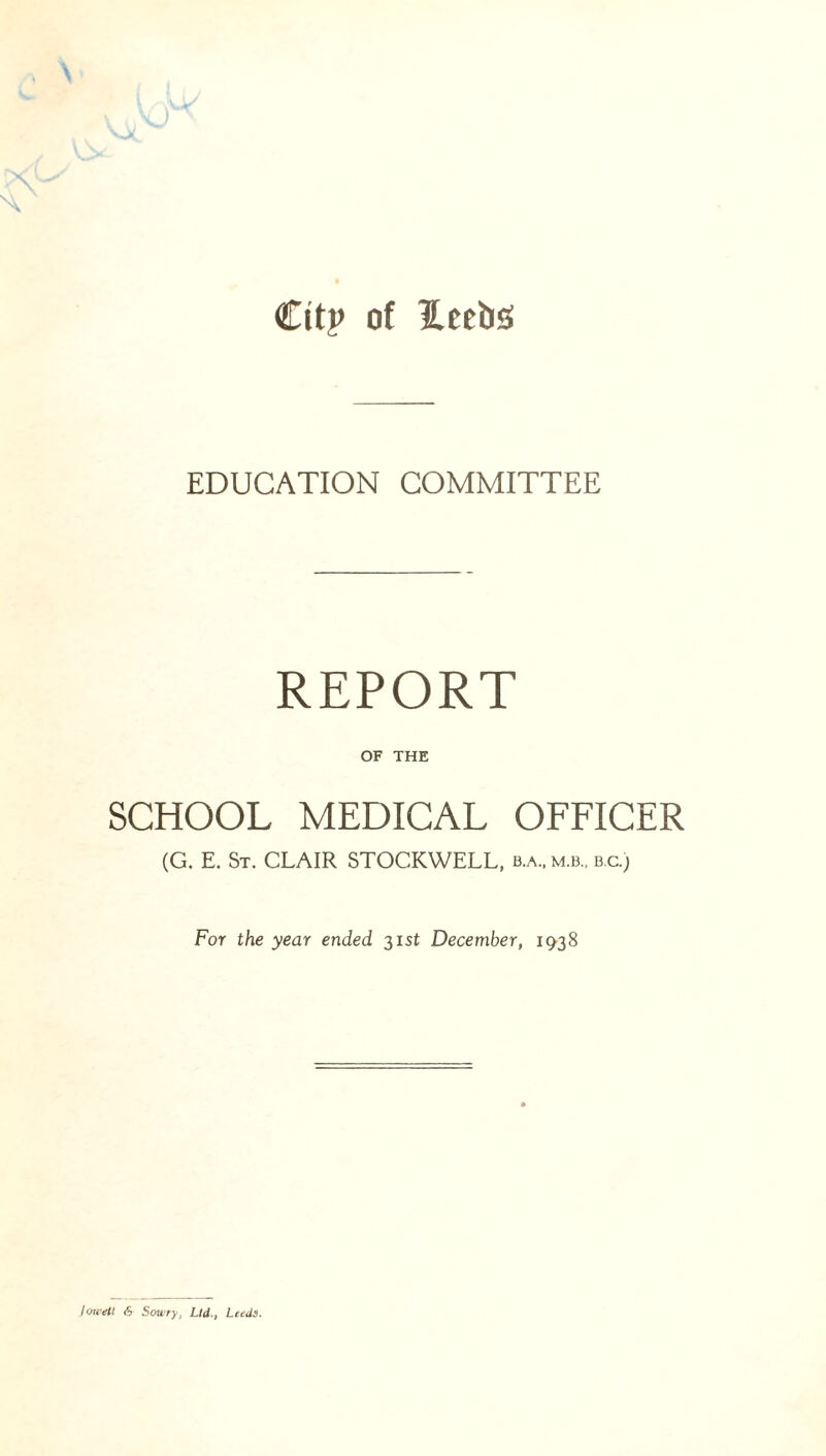 City of 2.eeb<s EDUCATION COMMITTEE REPORT OF THE SCHOOL MEDICAL OFFICER (G. E. St. CLAIR STOCKWELL, b.a„ mi. bc.) For the year ended 31 st December, 19-38 joweil 6 Sowry, Ltd., Leeds.