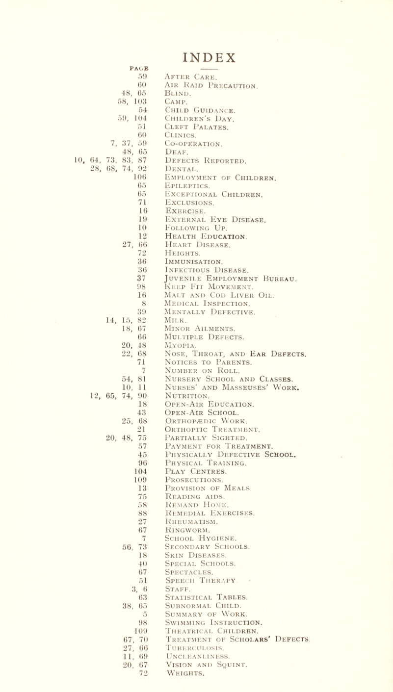 INDEX PAt.E 59 After Care. 60 Air Raid Precaution. 48, 65 Blind. 58, 103 Camp. 54 Child Guidance. 59, 104 Children’s Day. 51 Cleft Palates. 60 Clinics. 7, 37, 59 Co-operation. 48, 65 Deaf. (54, 73, 83, 87 Defects Reported. 28, (58, 74, 92 Dental. 106 Employment of Children. 65 Epileptics. 65 Exceptional Children. 71 Exclusions. 16 Exercise. 19 External Eye Disease. 10 Eollowing Up. 12 Health Education. 27, 66 Heart Disease. 72 Heights. 36 Immunisation. 36 Infectious Disease. 37 Juvenile Employment Bureau. 98 Keep Fit Movement. 16 Malt and Cod Liver Oil. 8 Medical Inspection. 39 Mentally Defective. 14. 15, 82 Milk. 18, 67 Minor Ailments. 66 Multiple Defects. 20, 48 Myopia. 22, 68 Nose, Throat, and Ear Defects. 71 Notices to Parents. 7 Number on Roll. 54, 81 Nursery School and Classes. 10, 11 Nurses’ and Masseuses’ Work. 12, 65, 74, 90 Nutrition. 18 Open-Air Education. 43 Open-Air School. 25, 68 Orthopaedic Work. 21 Orthoptic Treatment. 20, 48, 75 Partially Sighted. 57 Payment for Treatment. 45 Physically Defective School. 96 Physical Training. 104 Play Centres. 109 Prosecutions. 13 Provision of Meals. 75 Reading aids. 5H Remand Home. 88 Remedial Exercises. 27 Rheumatism. 67 Ringworm. 7 School Hygiene. 56, 73 Secondary Schools. 18 Skin Diseases. 40 Special Schools. 67 Spectacles. 51 Speech Therapy 3, 6 Staff. 63 Statistical Tables. 38, 65 Subnormal Child. 5 Summary of Work. 98 Swimming Instruction. 109 Theatrical Children. 67, 70 Treatment of Scholars’ Defects. 27, 66 Tuberculosis. 11, 69 Unci.eanliness. 20, 67 Vision and Squint. 72 Weights.