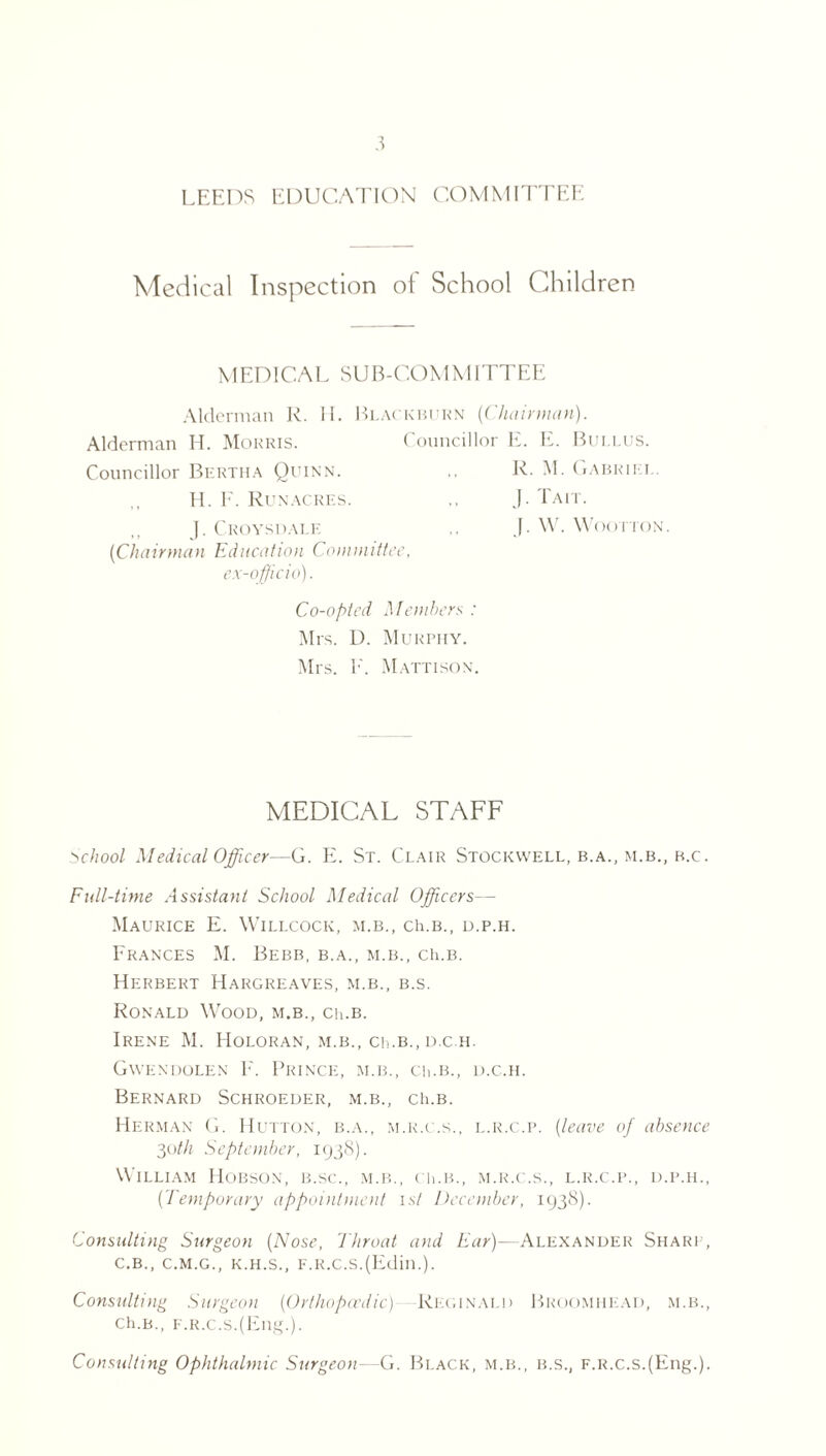 LEEDS EDUCATION COMMITTEE Medical Inspection of School Children MEDICAL SUB-COMMITTEE Alderman R. M. Blackburn {Chairman). Alderman H. Morris. Councillor E. E. Bui.lus. Councillor Bertha Quinn. H. F. Run acres. J. Croysdale ('Chairman Education Committee, ex-officio). R. M. Gabriel. J. Tait. J. W. WooriON. Co-opted Members : Mrs. D. Murphy. Mrs. F. Mattison. MEDICAL STAFF School Medical Officer—G. E. St. Clair Stockwell, b.a., m.b., b.c. Full-time Assistant School Medical Officers— Maurice E. Willcock, m.b., ch.B., d.p.h. Frances M. Bebb, b.a., m.b., ch.B. Herbert Hargreaves, m.b., b.s. Ronald Wood, m.b., ch.B. Irene M. Holoran, m.b., cii.b.,d.c.h. Gwendolen F. Prince, m.b., ch.B., d.c.h. Bernard Schroeder, m.b., ch.B. Herman G. Hutton, b.a., m.r.c.s., l.r.c.p. (leave of absence 30th September, 1938). William Hobson, b.sc., m.b., ch.B., m.r.c.s., l.r.c.p., d.p.h., (Temporary appointment 1st December, 1938). Consulting Surgeon {Nose, Throat and Ear)—Alexander Sharp, c.b., C.M.G., k.h.s., F.R.c.s.(Edin.). Consulting Surgeon (Orthopaedic) Reginald Broomhkad, m.b., Ch.B., F.R.c.s.(Eng.). Consulting Ophthalmic Surgeon—G. Black, m.b., b.s., F.R.c.s.(Eng.).