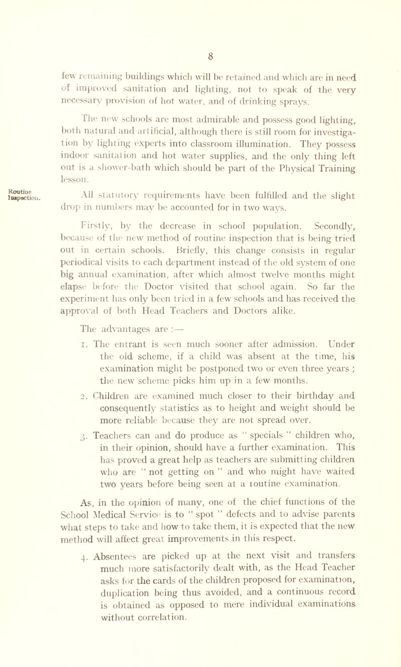 Routine Inspection. few remaining buildings which will he retained and which are in need of improved sanitation and lighting, not to speak of the very necessary provision of hot water, and of drinking sprays. Hie new schools are most admirable and possess good lighting, both natural and artificial, although there is still room for investiga¬ tion by lighting experts into classroom illumination. They possess indoor sanitation and hot water supplies, and the only thing left out is a shower-bath which should be part of the Physical Training lesson. All statutory requirements have been fulfilled and the slight drop in numbers may be accounted for in two ways. Firstly, by the decrease in school population. Secondly, because of the new method of routine inspection that is being tried out in certain schools. Briefly, this change consists in regular periodical visits to each department instead of the old system of one big annual examination, after which almost twelve months might elapse before the Doctor visited that school again. So far the experiment has only been tried in a few schools and has received the approval of both Head Teachers and Doctors alike. The advantages are :— 1. The entrant is seen much sooner after admission. Under the old scheme, if a child was absent at the time, his examination might be postponed two or even three years ; the new scheme picks him up in a few months. 2. Children are examined much closer to their birthday and consequently statistics as to height and weight should be more reliable because they are not spread over. 3. Teachers can and do produce as “ specials ” children who, in their opinion, should have a further examination. This has proved a great help as teachers are submitting children who are “ not getting on ” and who might have waited two years before being seen at a loutine examination. As, in the opinion of many, one of the chief functions of the School Medical Service is to “ spot ” defects and to advise parents what steps to take and how to take them, it is expected that the new method will affect great improvements in this respect. 4. Absentees are picked up at the next visit and transfers much more satisfactorily dealt with, as the Head Teacher asks for the cards of the children proposed for examination, duplication being thus avoided, and a continuous record is obtained as opposed to mere individual examinations without correlation.