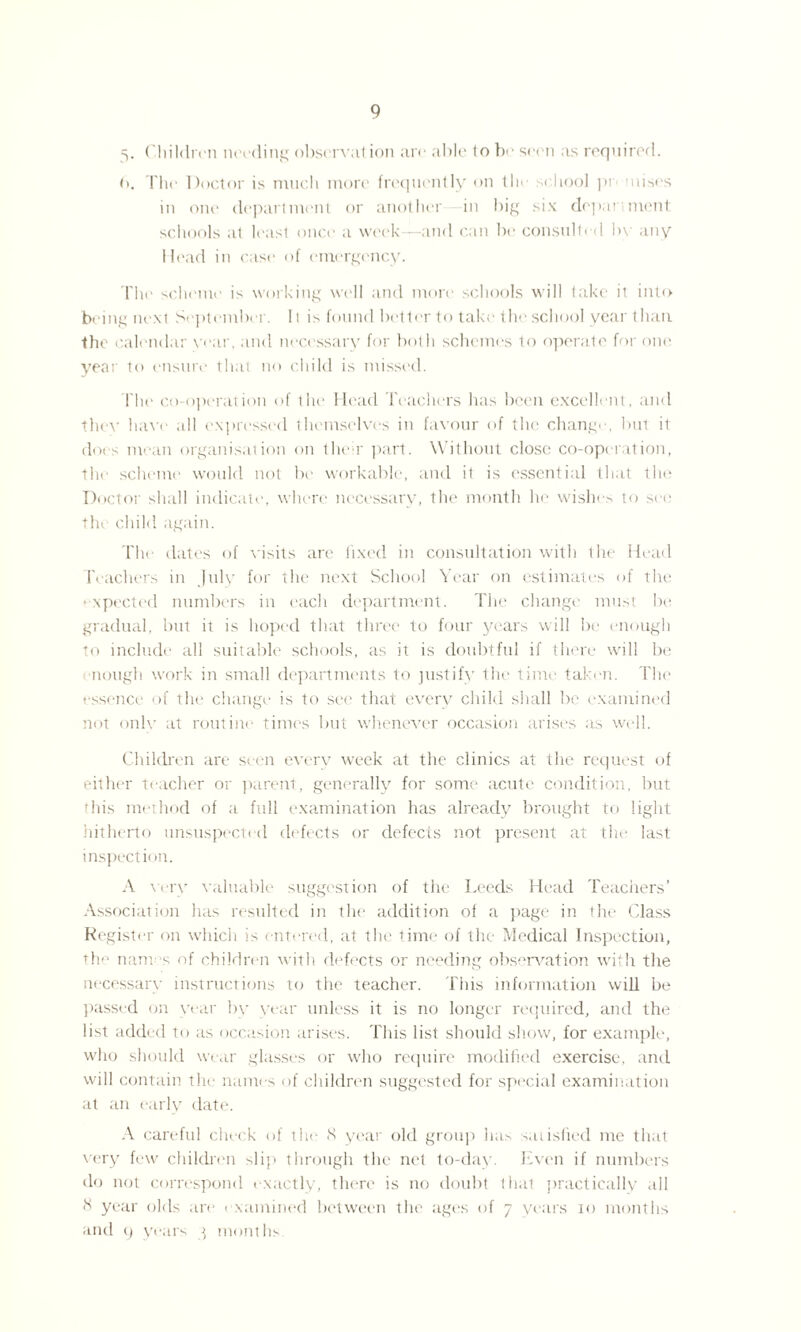 v Children needing obscrvation are able to be seen as required. t). The Doctor is nuich more frequently on tie si liool pi mises in one department or another in big six department schools at least once a week—and can be consulted bv any Head in case of emergency. The scheme is working well and more schools will take it into being next September. 11 is found better to take the school year than the calendar year, and necessary for both schemes to operate for one year to ensure that no child is missed. The co-operation of the Head Teachers has been excellent, and they have all expressed themselves in favour of the change, but it does mean organisation on their part. Without close co-operation, the scheme would not be workable, and it is essential that the Doctor shall indicate, where necessary, the month he wishes to see the child again. The dates of v isits are fixed in consultation with the Head Teachers in July for the next School Year on estimates of the • xpected numbers in each department. The change must be gradual, but it is hoped that three to four years will be enough to include all suitable schools, as it is doubtful if there will be nough work in small departments to justify the time taken. The essence of the change is to see that every child shall be examined not onlv at routine times but whenever occasion arises as well. Children are seen every week at the clinics at the request of either teacher or parent, generally for some acute condition, but this method of a full examination has already brought to light hitherto unsuspected defects or defects not present at the last inspection. A very valuable suggestion of the Leeds Head Teachers’ Association has resulted in the addition of a page in the Class Register on which is entered, at the time of the Medical Inspection, the nam s of children with defects or needing observation with the necessary instructions to the teacher. This information will be passed on year by year unless it is no longer required, and the list added to as occasion arises. This list should show, for example, who should wear glasses or who require modified exercise, and will contain the names of children suggested for special examination at an early date. A careful check of the 8 year old group has satisfied me that very few children slip through the net to-day. Hven if numbers do not correspond exactly, there is no doubt that practically all 8 year olds are examined between the ages of 7 years 10 months and 9 years q months