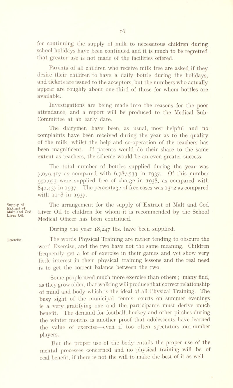 Supply of Extract o: Malt aud Liver Oil. Exercise 16 for continuing the supply of milk to necessitous children during school holidays have been continued and it is much to be regretted that greater use is not made of the facilities offered. Parents of all children who receive milk free are asked if they desire their children to have a daily bottle during the holidays, and tickets are issued to the acceptors, but the numbers who actually appear are roughly about one-third of those for whom bottles are available. Investigations are being made into the reasons for the poor attendance, and a report will be produced to the Medical Sub- Committee at an early date. The dairymen have been, as usual, most helpful and no complaints have been received during the year as to the quality of the milk, whilst the help and co-operation of the teachers has been magnificent. If parents would do their share to the same extent as teachers, the scheme would be an even greater success. The total number of bottles supplied during the year was 7,070,417 as compared with 6,787,533 in 1937. Of this number 99°.953 were supplied free of charge in 1938, as compared with 840,437 in 1937. The percentage of free cases was 13 -2 as compared with 11-8 in 1937. The arrangement for the supply of Extract of Malt and Cod Cod Liver Oil to children for whom it is recommended by the School Medical Officer has been continued. During the year 18,247 16s. have been supplied. The words Physical Training are rather tending to obscure the word Exercise, and the two have not the same meaning. Children frequently get a lot of exercise in their games and yet show very little interest in their physical training lessons and the real need is to get the correct balance between the two. Some people need much more exercise than others ; many find, as they grow older, that walking will produce that correct relationship of mind and body which is the ideal of all Physical Training. The busy sight of the municipal tennis courts on summer evenings is a very gratifying one and the participants must derive much benefit. The demand for football, hockey and other pitches during the winter months is another proof that adolescents have learned the value of exercise—even if too often spectators outnumber players. But the proper use of the body entails the proper use of the mental processes concerned and no physical training will be of real benefit, if there is not the will to make the best of it as well.