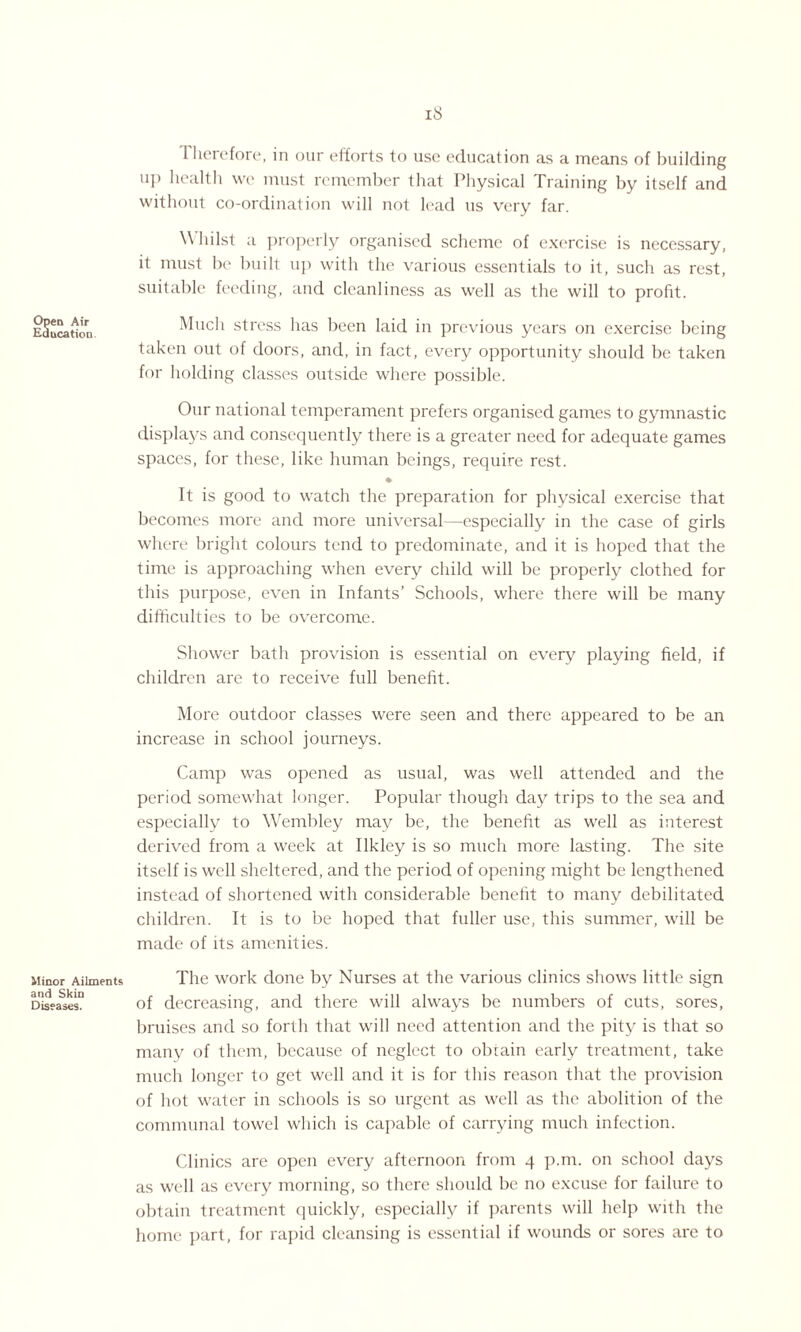 Therefore, in our efforts to use education as a means of building up health we must remember that Physical Training by itself and without co-ordination will not lead us very far. Whilst a properly organised scheme of exercise is necessary, it must be built up with the various essentials to it, such as rest, suitable feeding, and cleanliness as well as the will to profit. Education Much stress has been laid in previous years on exercise being taken out of doors, and, in fact, every opportunity should be taken for holding classes outside where possible. Our national temperament prefers organised games to gymnastic displays and consequently there is a greater need for adequate games spaces, for these, like human beings, require rest. ♦ It is good to watch the preparation for physical exercise that becomes more and more universal—especially in the case of girls where bright colours tend to predominate, and it is hoped that the time is approaching when every child will be properly clothed for this purpose, even in Infants’ Schools, where there will be many difficulties to be overcome. Shower bath provision is essential on every playing field, if children are to receive full benefit. More outdoor classes were seen and there appeared to be an increase in school journeys. Camp was opened as usual, was well attended and the period somewhat longer. Popular though day trips to the sea and especially to Wembley may be, the benefit as well as interest derived from a week at Ilkley is so much more lasting. The site itself is well sheltered, and the period of opening might be lengthened instead of shortened with considerable benefit to many debilitated children. It is to be hoped that fuller use, this summer, will be made of its amenities. Minor Ailments The work done by Nurses at the various clinics shows little sign Diseases0 of decreasing, and there will always be numbers of cuts, sores, bruises and so forth that will need attention and the pity is that so many of them, because of neglect to obtain early treatment, take much longer to get well and it is for this reason that the provision of hot water in schools is so urgent as well as the abolition of the communal towel which is capable of carrying much infection. Clinics are open every afternoon from 4 p.m. on school days as well as every morning, so there should be no excuse for failure to obtain treatment quickly, especially if parents will help with the home part, for rapid cleansing is essential if wounds or sores are to