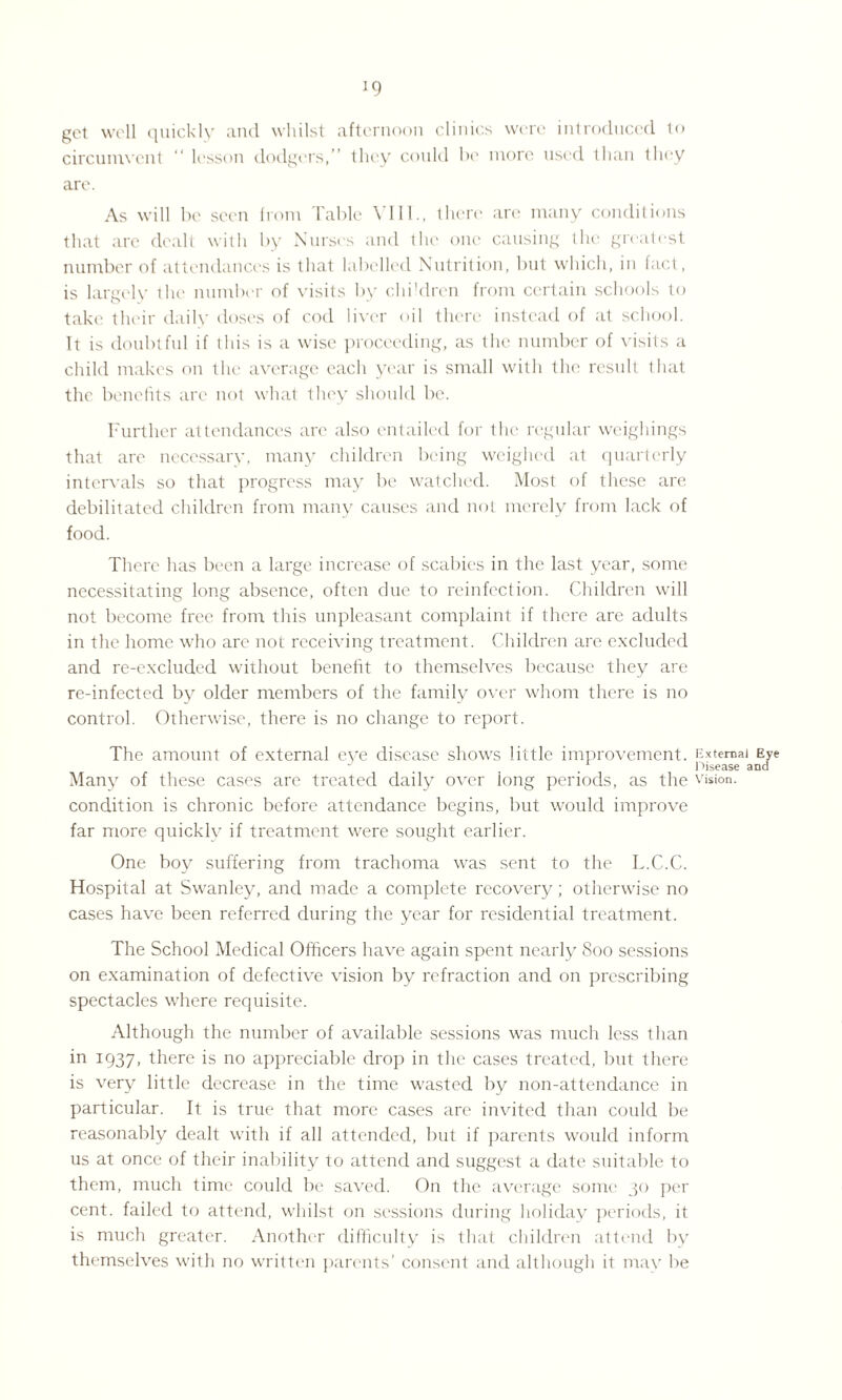 J9 get well quickly and whilst afternoon clinics were introduced to circumvent lesson dodgers,” they could be more used than they are. As will be seen from Table VI11., there are many conditions that are dealt with by Nurses and the one causing the greatest number of attendances is that labelled Nutrition, but which, in fact, is largely the number of visits by children from certain schools to take their daily doses of cod liver oil there instead of at school. It is doubtful if this is a wise proceeding, as the number of visits a child makes on the average each year is small with the result that the. benefits arc not what they should be. Further attendances are also entailed for the regular weighings that are necessary, many children being weighed at quarterly intervals so that progress may be watched. Most of these are debilitated children from many causes and not merely from lack of food. There has been a large increase of scabies in the last year, some necessitating long absence, often due to reinfection. Children will not become free from this unpleasant complaint if there are adults in the home who are not receiving treatment. Children are excluded and re-excluded without benefit to themselves because they are re-infected by older members of the family over whom there is no control. Otherwise, there is no change to report. The amount of external eye disease shows little improvement. External Eye Disease and Many of these cases are treated daily over long periods, as the vision, condition is chronic before attendance begins, but would improve far more quickly if treatment were sought earlier. One boy suffering from trachoma was sent to the L.C.C. Hospital at Swanley, and made a complete recovery; otherwise no cases have been referred during the year for residential treatment. The School Medical Officers have again spent nearly 800 sessions on examination of defective vision by refraction and on prescribing spectacles where requisite. Although the number of available sessions was much less than in 1937, there is no appreciable drop in the cases treated, but there is very little decrease in the time wasted by non-attendance in particular. It is true that more cases are invited than could be reasonably dealt with if all attended, but if parents would inform us at once of their inability to attend and suggest a date suitable to them, much time could be saved. On the average some 30 per cent, failed to attend, whilst on sessions during holiday periods, it is much greater. Another difficulty is that children attend by themselves with no written parents’ consent and although it may be