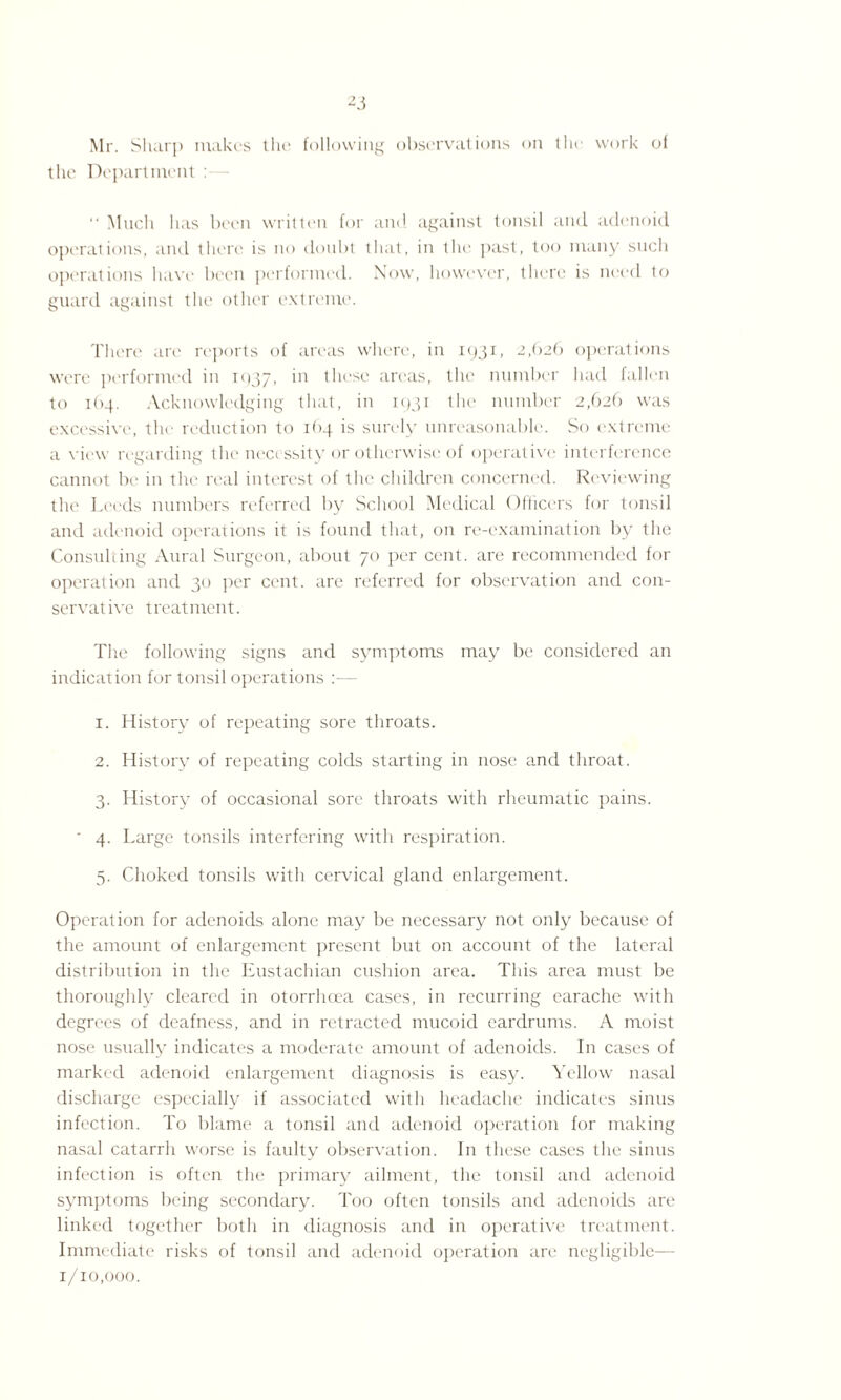 the Department : “ Much has been written for and against tonsil and adenoid operations, and there is no doubt that, in the past, too many such operations have been performed. Now, however, there is need to guard against the other extreme. There arc reports of areas where, in 1931, 2,(>26 operations were performed in i<)37» in these areas, the number had fallen to 1 (>4. Acknowledging that, in 1931 the number 2,626 was excessive, the reduction to 164 is surely unreasonable. So extreme a view regarding the necessity or otherwise of operative' interference cannot be in the real interest of the children concerned. Reviewing the Leeds numbers referred by School Medical Officers for tonsil and adenoid operations it is found that, on re-examination by the Consulting Aural Surgeon, about 70 per cent, are recommended for operation and 30 per cent, are referred for observation and con¬ servative treatment. The following signs and symptoms may be considered an indication for tonsil operations :— 1. History of repeating sore throats. 2. History of repeating colds starting in nose and throat. 3. History of occasional sore throats with rheumatic pains. ' 4. Large tonsils interfering with respiration. 5. Choked tonsils with cervical gland enlargement. Operation for adenoids alone may be necessary not only because of the amount of enlargement present but on account of the lateral distribution in the Eustachian cushion area. This area must be thoroughly cleared in otorrhcea cases, in recurring earache with degrees of deafness, and in retracted mucoid eardrums. A moist nose usually indicates a moderate amount of adenoids. In cases of marked adenoid enlargement diagnosis is easy. Yellow nasal discharge especially if associated with headache indicates sinus infection. To blame a tonsil and adenoid operation for making nasal catarrh worse is faulty observation. In these cases the sinus infection is often the primary ailment, the tonsil and adenoid symptoms being secondary. Too often tonsils and adenoids are linked together both in diagnosis and in operative treatment. Immediate risks of tonsil and adenoid operation are negligible— 1/10,000.